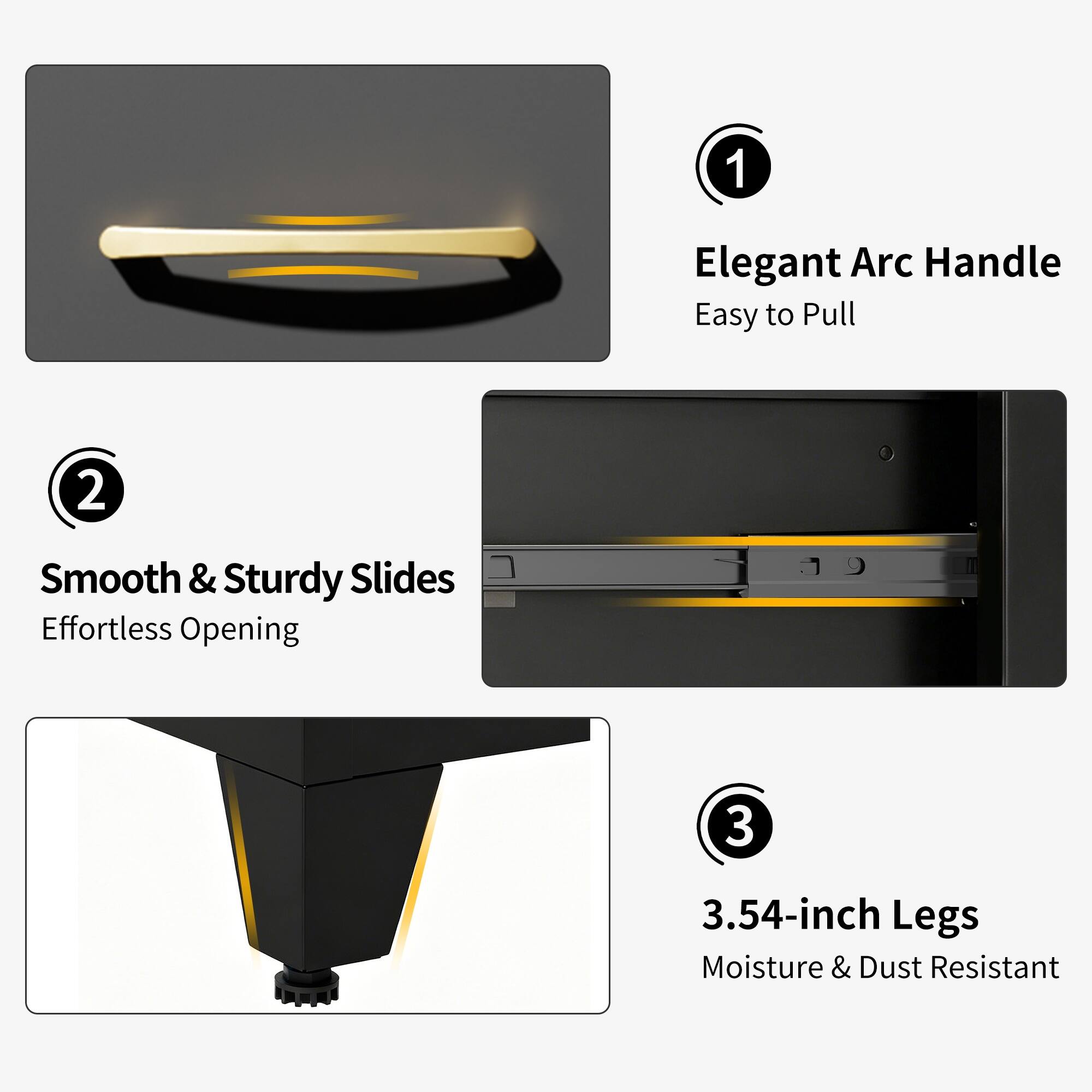 1. Elegant Arc Handle Easy to Pull
2. Smooth & Sturdy Slides Effortless Opening
3. 3.54-inch Legs Moisture & Dust Resistant