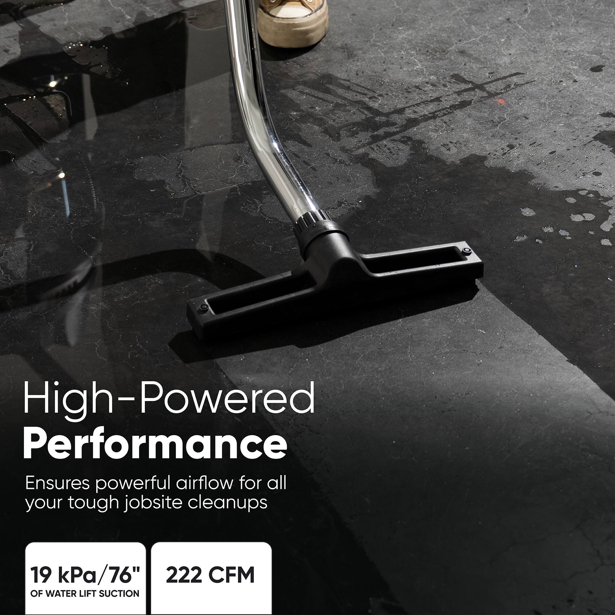 High-Powered Performance  
Ensures powerful airflow for all your tough jobsite cleanups  
19 kPa/76"  
222 CFM OF WATER LIFT SUCTION