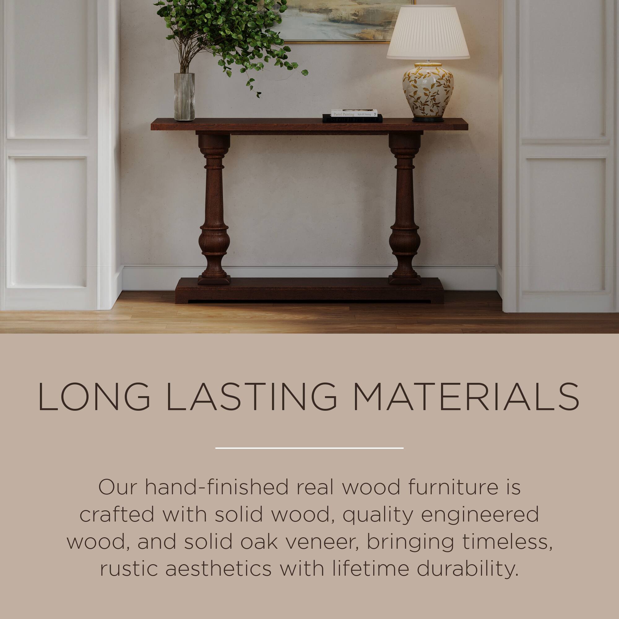 LONG LASTING MATERIALS

Our hand-finished real wood furniture is crafted with solid wood, quality engineered wood, and solid oak veneer, bringing timeless, rustic aesthetics with lifetime durability.