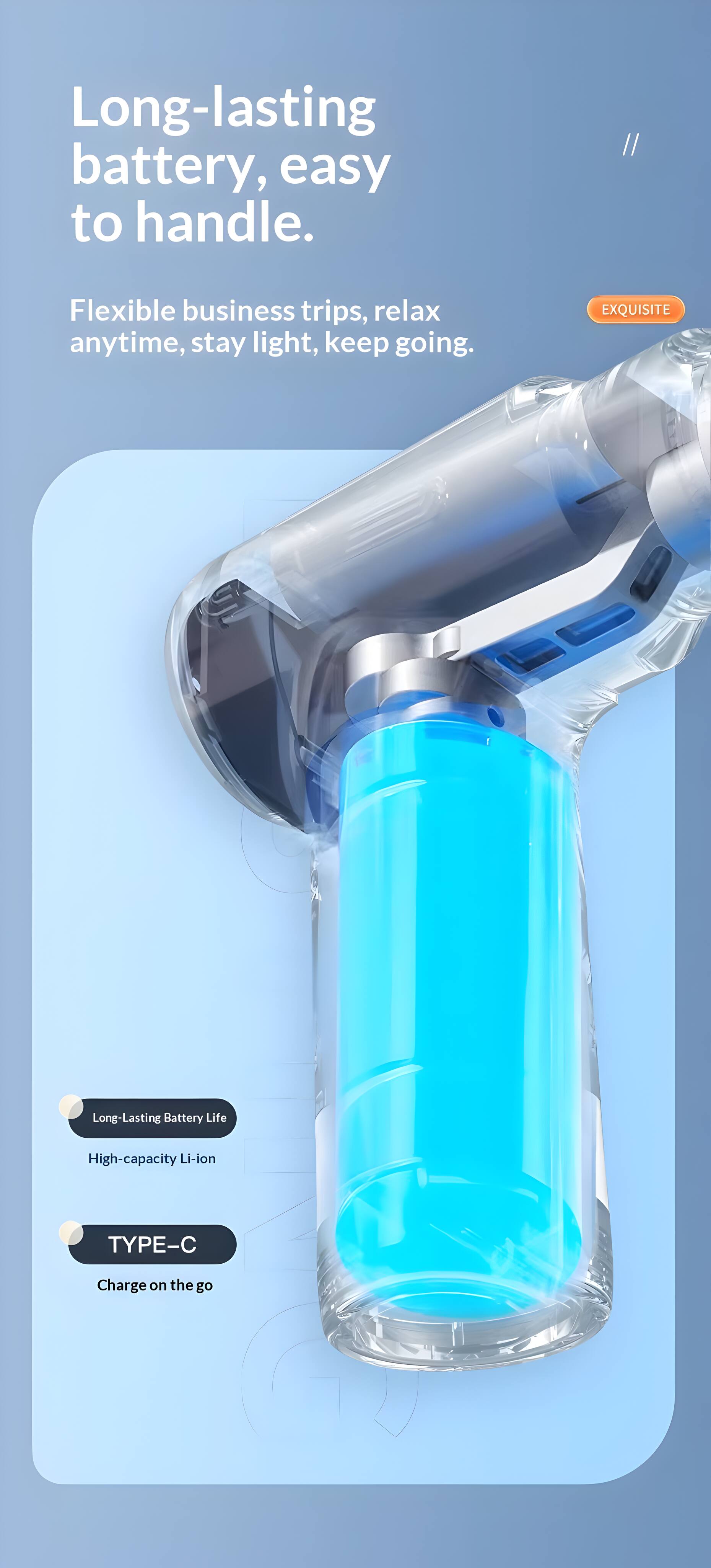 Long-lasting battery, easy to handle.  
Flexible business trips, relax anytime, stay light, keep going.  

EXQUISITE  
Long-Lasting Battery Life  
High-capacity Li-ion  
TYPE-C  
Charge on the go