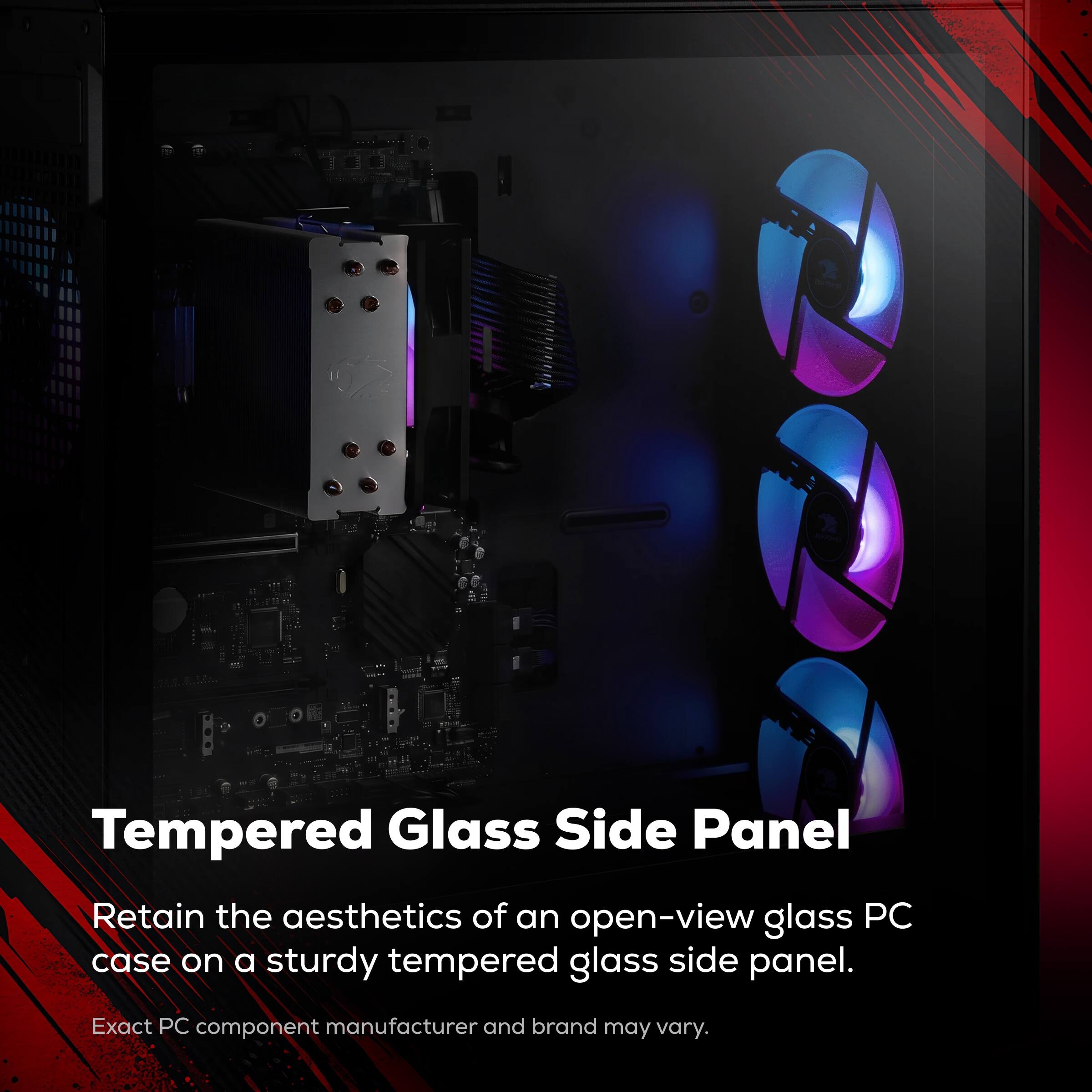 Tempered Glass Side Panel  
Retain the aesthetics of an open-view glass PC case on a sturdy tempered glass side panel.  
Exact PC component manufacturer and brand may vary.