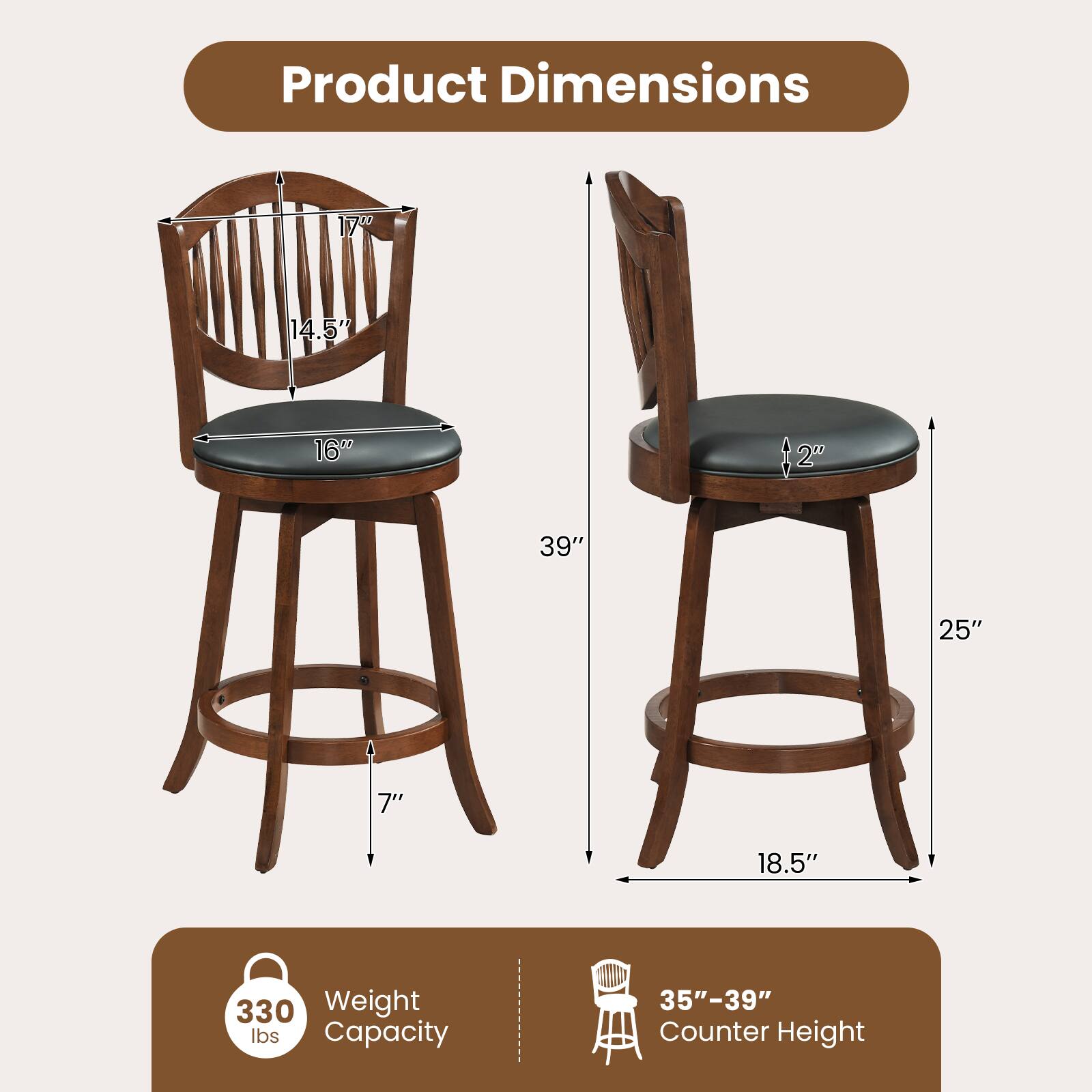 Product Dimensions  
17" x 14.5" x 16"  
Seat Height: 2"  
Back Height: 39"  
Seat Depth: 25"  
Seat Width: 18.5"  
Leg Width: 7"  
Weight Capacity: 330 lbs  
Counter Height: 35"-39"