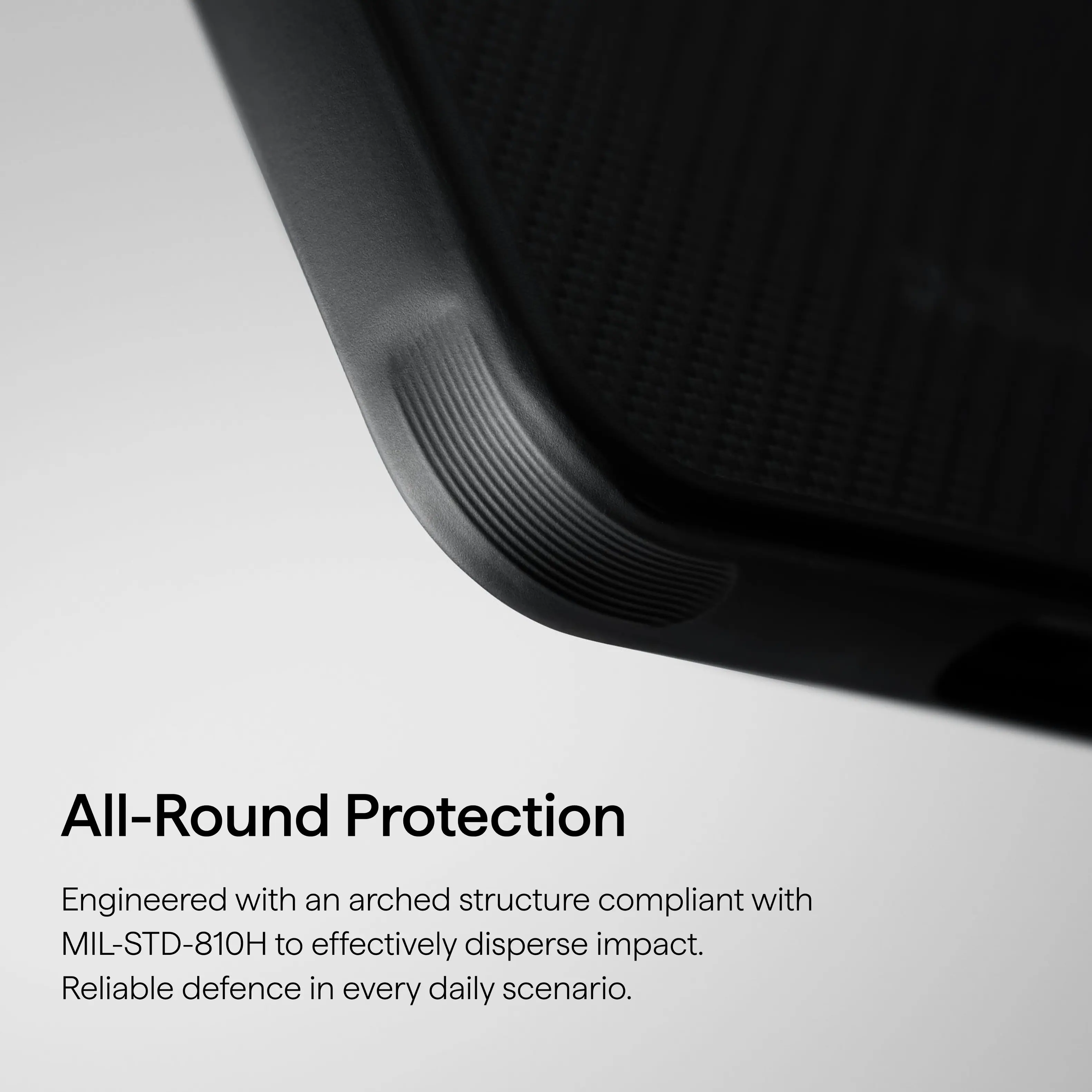All-Round Protection

Engineered with an arched structure compliant with MIL-STD-810H to effectively disperse impact. Reliable defence in every daily scenario.