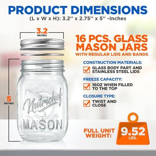 PRODUCT DIMENSIONS (L x W x H): 3.2" x 2.75" x 5" - Inches

16 PCS. GLASS MASON JARS WITH REGULAR LIDS AND BANDS

CONSTRUCTION MATERIALS:
- GLASS BODY PART AND STAINLESS STEEL LIDS

FREEZE CAPACITY:
- 16OZ WHEN FILLED TO THE TOP

CLOSURE TYPE:
- TWIST AND CLOSE

FULL UNIT WEIGHT:
- 9.52 LBS.