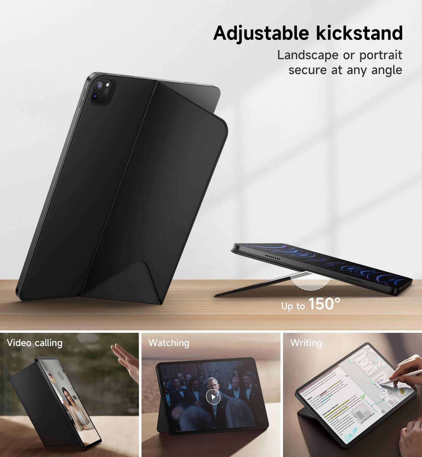 Adjustable kickstand  
Landscape or portrait secure at any angle  
Up to 150°  
Video calling  
Watching  
Writing