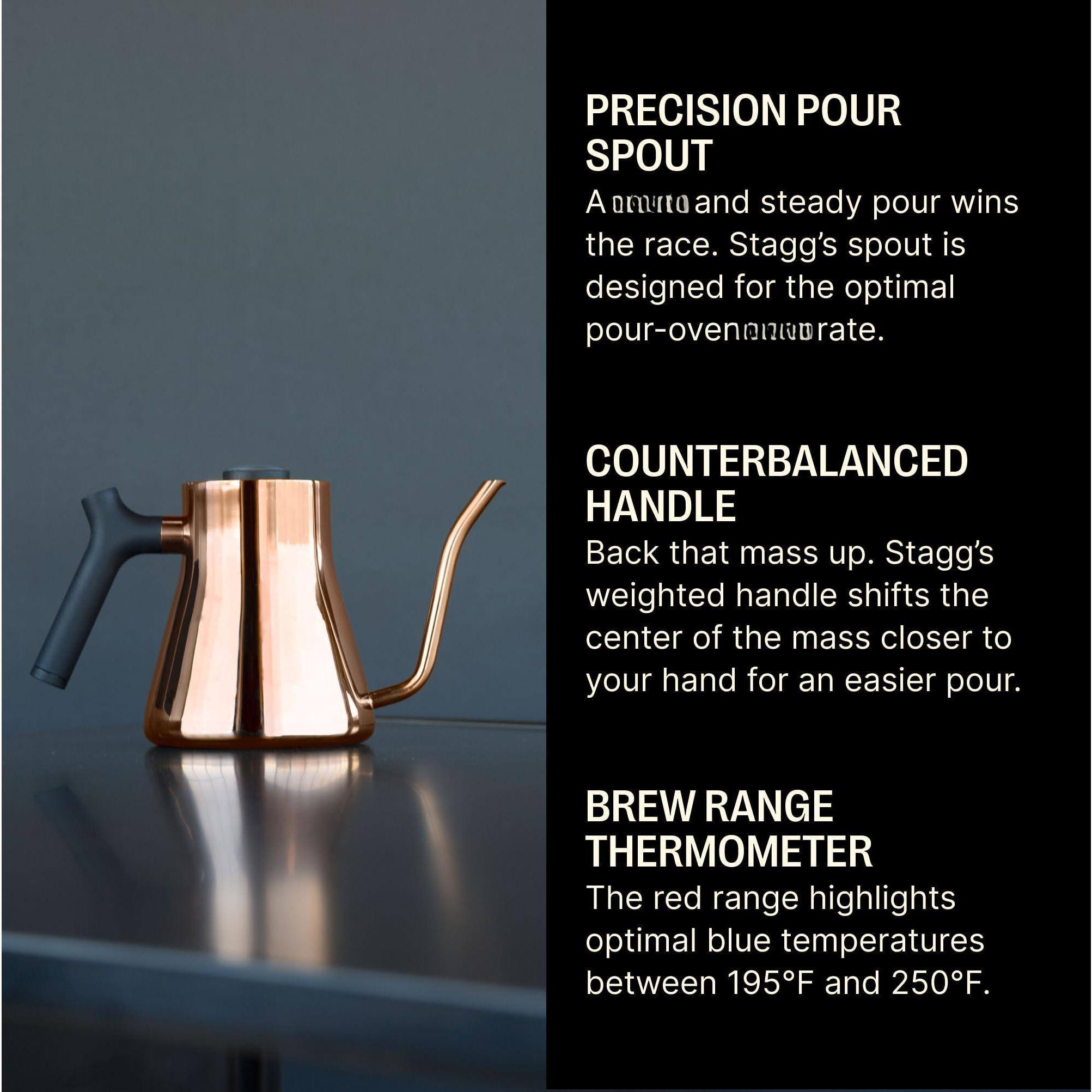 **PRECISION POUR SPOUT**  
A smooth and steady pour wins the race. Stagg's spout is designed for the optimal pour-overnnurate.

**COUNTERBALANCED HANDLE**  
Back that mass up. Stagg's weighted handle shifts the center of the mass closer to your hand for an easier pour.

**BREW RANGE THERMOMETER**  
The red range highlights optimal blue temperatures between 195°F and 250°F.