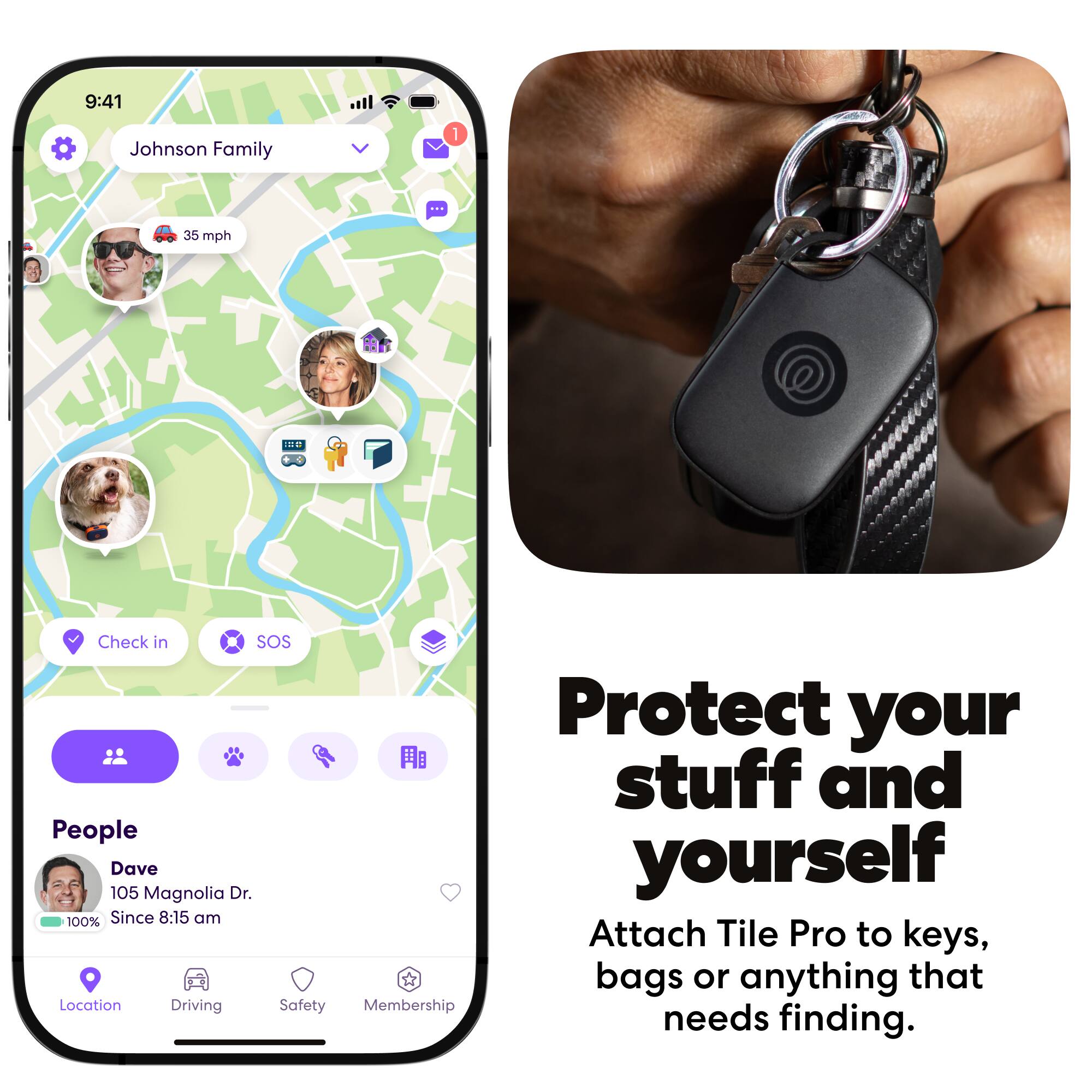 9:41  
Johnson Family  
1  
35 mph  
11  
Check in  
SOS  
Protect your stuff and yourself  
105 Dave Magnolia Dr.  
Since 8:15 am  
Attach Tile Pro to keys, bags or anything that needs finding.