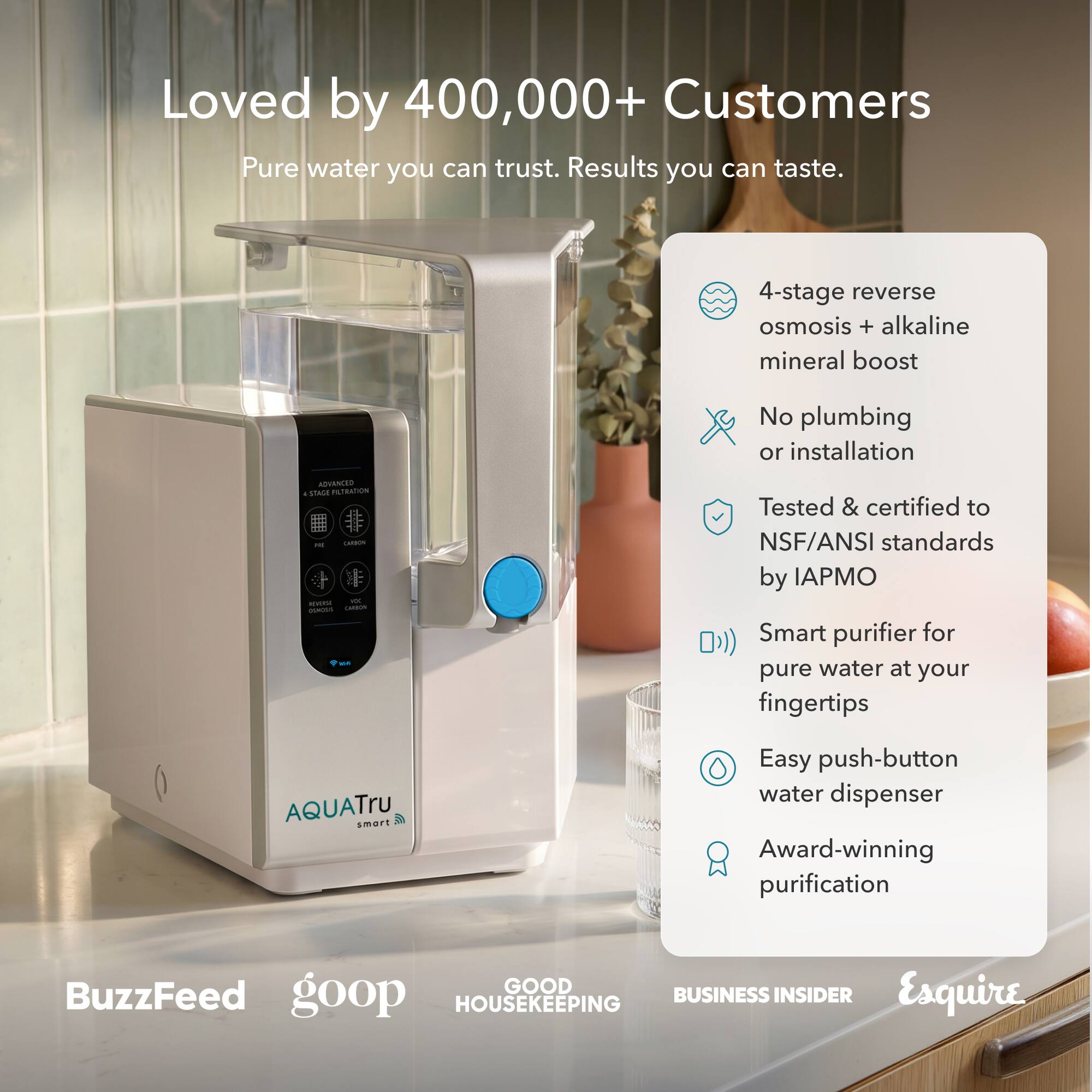 Loved by 400,000+ Customers  
Pure water you can trust. Results you can taste.  

4-stage reverse osmosis + alkaline mineral boost  
No plumbing or installation  
ADVANCED & STAGE FILTRATION CARRION anytest FO CONOSS CARBON  
Tested & certified to NSF/ANSI standards by IAPMO  
Smart purifier for pure water at your fingertips  
AQUATru smart  
Easy push-button water dispenser  
Award-winning purification  

BuzzFeed  
goop  
GOOD HOUSEKEEPING  
BUSINESS INSIDER  
Esquire