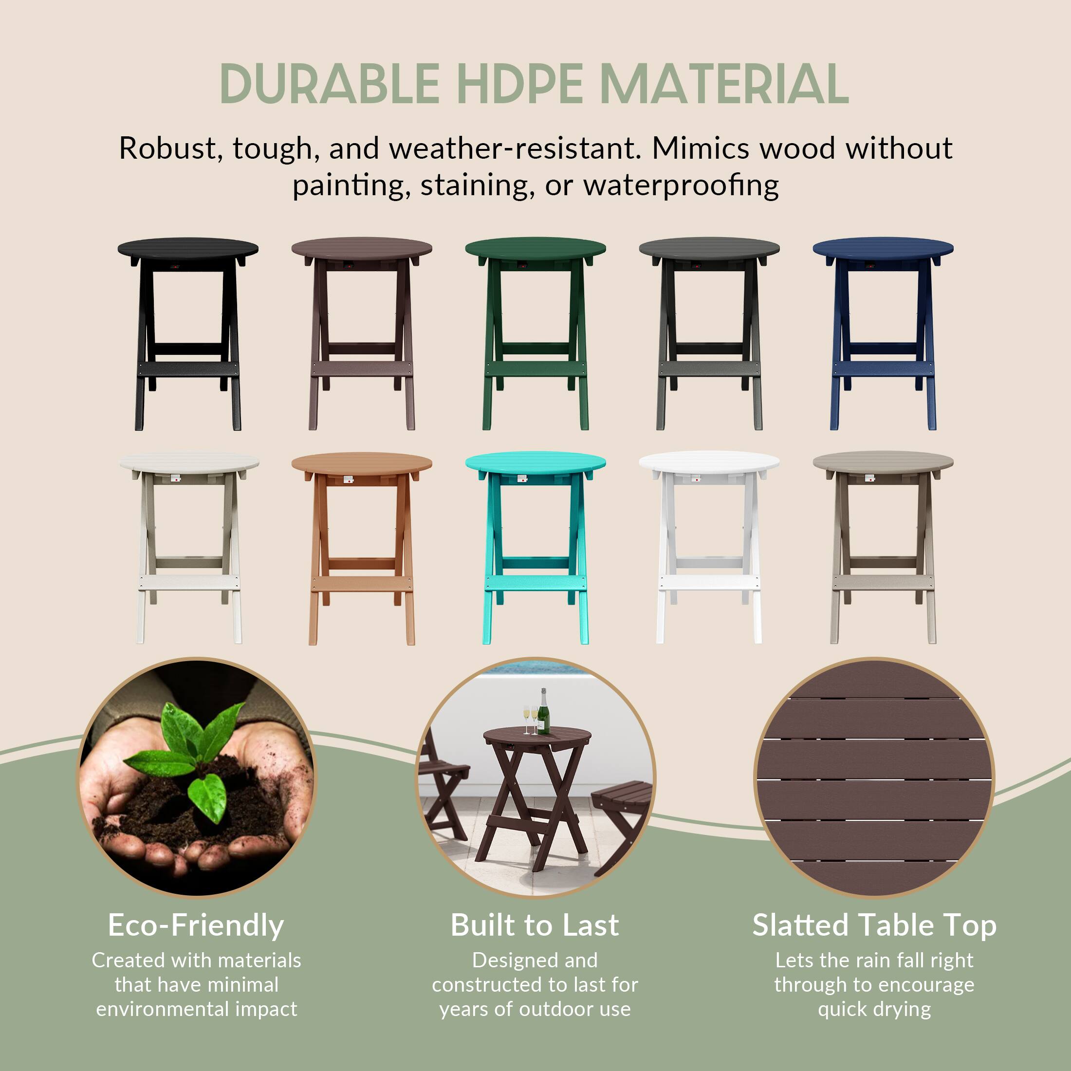 DURABLE HDPE MATERIAL

Robust, tough, and weather-resistant. Mimics wood without painting, staining, or waterproofing

Eco-Friendly
Created with materials that have minimal environmental impact

Built to Last
Designed and constructed to last for years of outdoor use

Slatted Table Top
Lets the rain fall right through to encourage quick drying