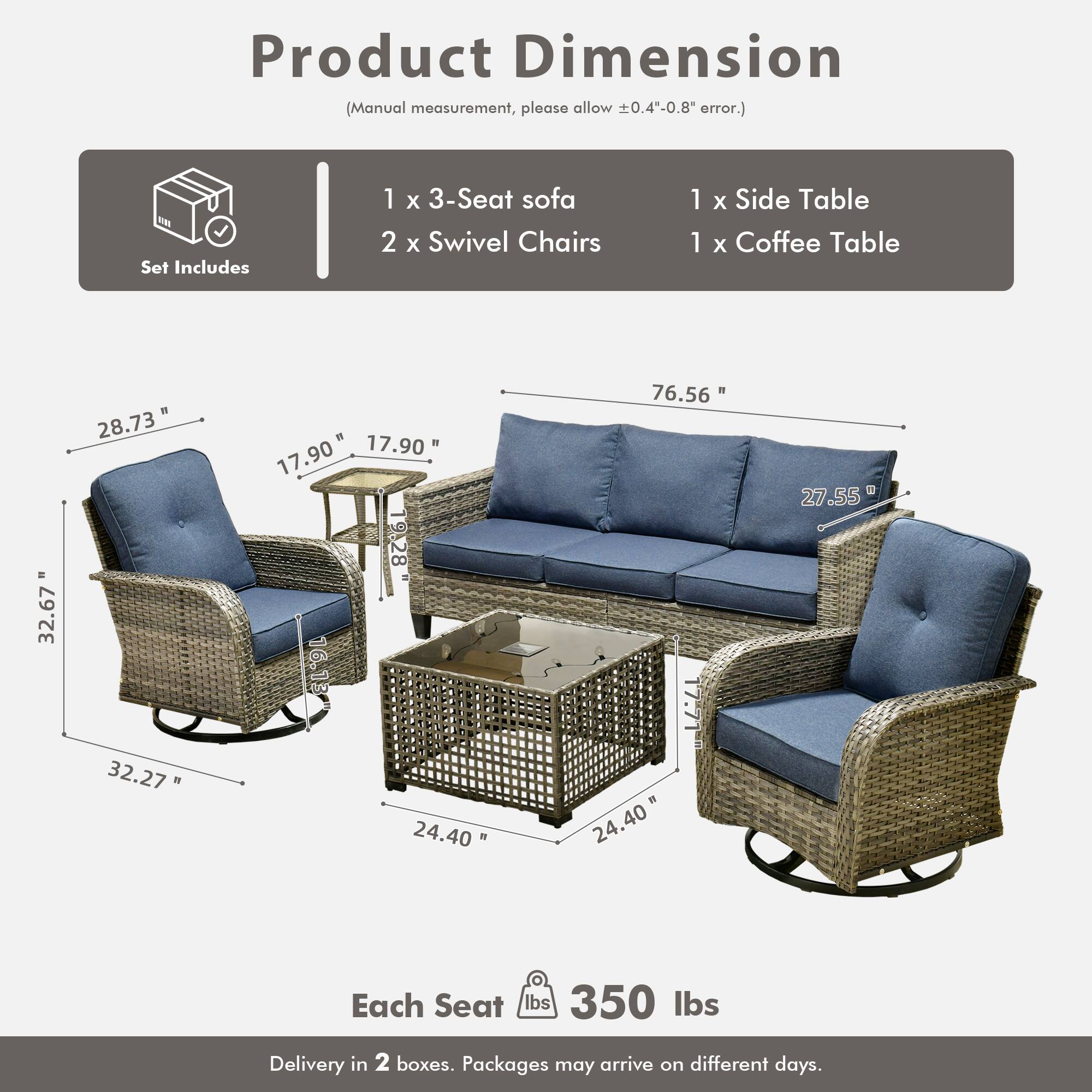 Product Dimension  
(Manual measurement, please allow ±0.4"-0.8" error.)  

Set Includes  
1 x 3-Seat sofa  
2 x Swivel Chairs  
1 x Side Table  
1 x Coffee Table  

Dimensions:  
- 3-Seat Sofa: 76.56" W x 27.55" D x 32.67" H  
- Swivel Chairs: 32.27" W x 17.90" D x 28.73" H  
- Side Table: 17.90" W x 17.90" D x 16.13" H  
- Coffee Table: 24.40" W x 24.40" D x 17.71" H  

Each Seat: 350 lbs  

Delivery in 2 boxes. Packages may arrive on different days.