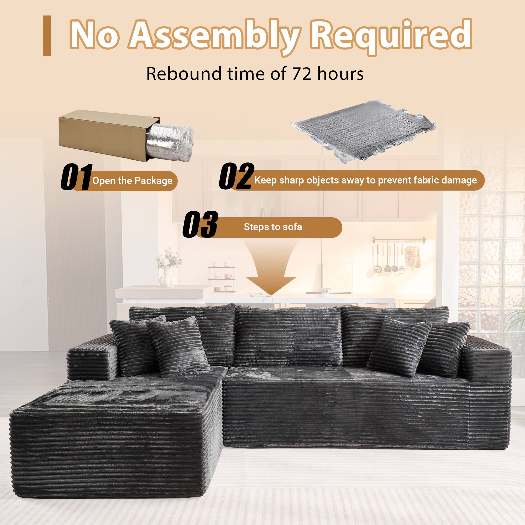 No Assembly Required  
Rebound time of 72 hours  

01 Open the Package  
02 Keep sharp objects away to prevent fabric damage  
03 Steps to sofa