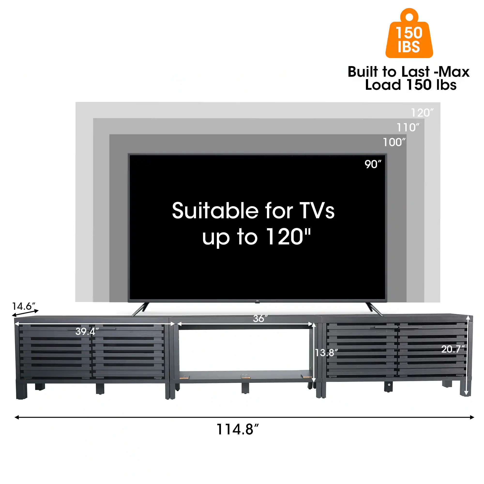 150 IBS  
Built to Last - Max Load 150 lbs  
120" 110" 100" 90"  
Suitable for TVs up to 120"  
14.6" 39.4" 36" 13.8" 20.7" 114.8"