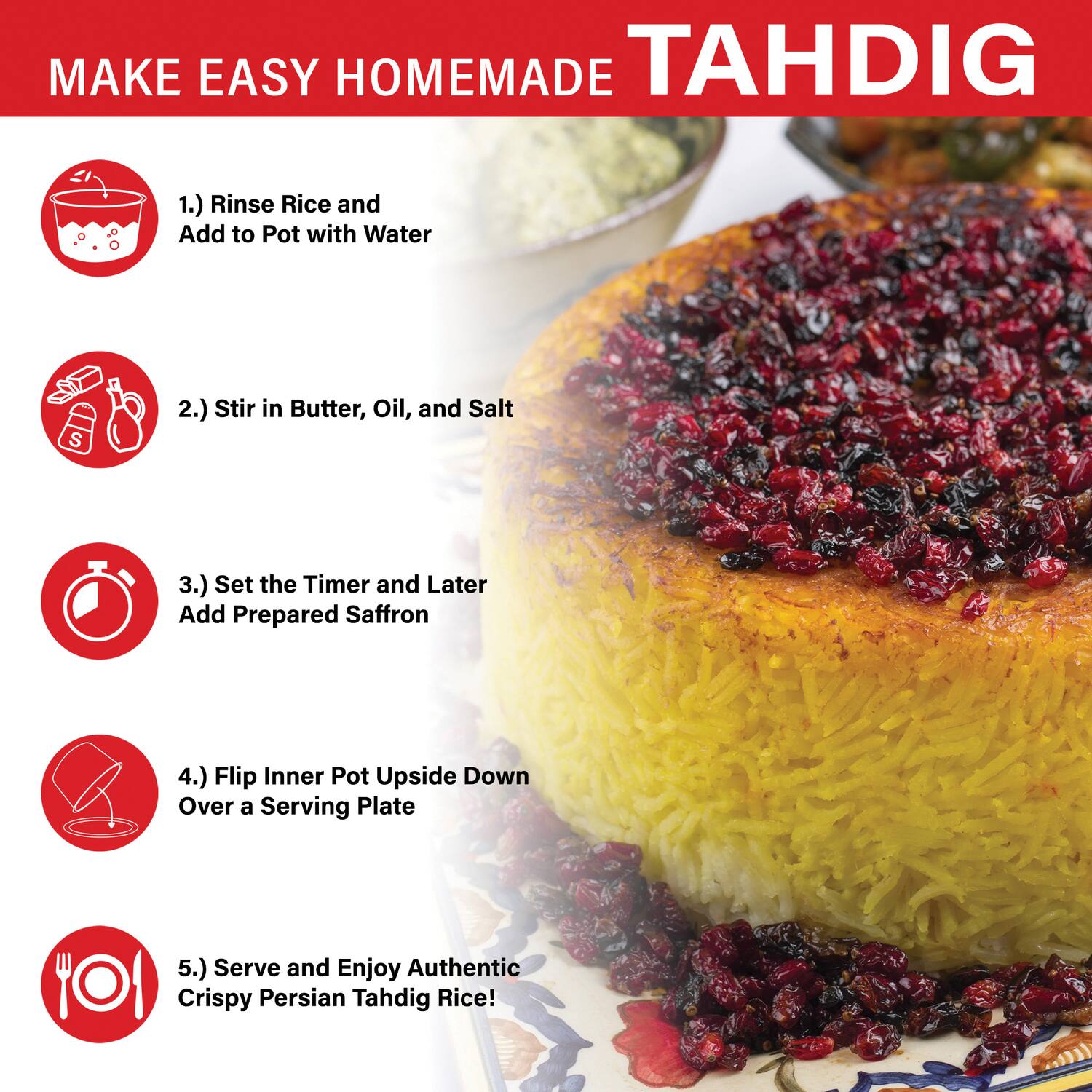 MAKE EASY HOMEMADE TAHDIG

1.) Rinse Rice and Add to Pot with Water  
2.) Stir in Butter, Oil, and Salt  
3.) Set the Timer and Later Add Prepared Saffron  
4.) Flip Inner Pot Upside Down Over a Serving Plate  
5.) Serve and Enjoy Authentic Crispy Persian Tahdig Rice!
