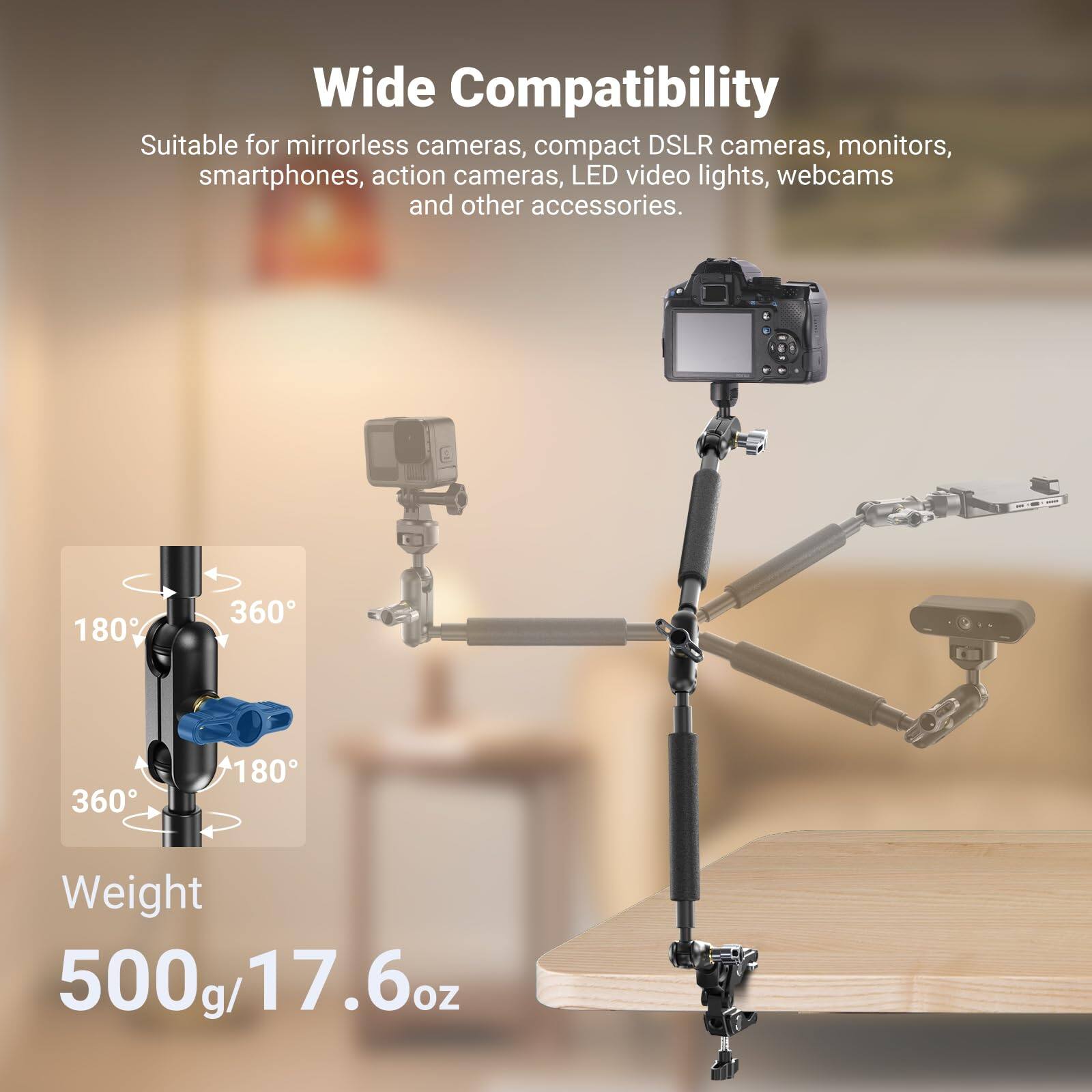 Wide Compatibility  
Suitable for mirrorless cameras, compact DSLR cameras, monitors, smartphones, action cameras, LED video lights, webcams and other accessories.  

180° 360° 360° 180°  

Weight: 500g/17.6oz