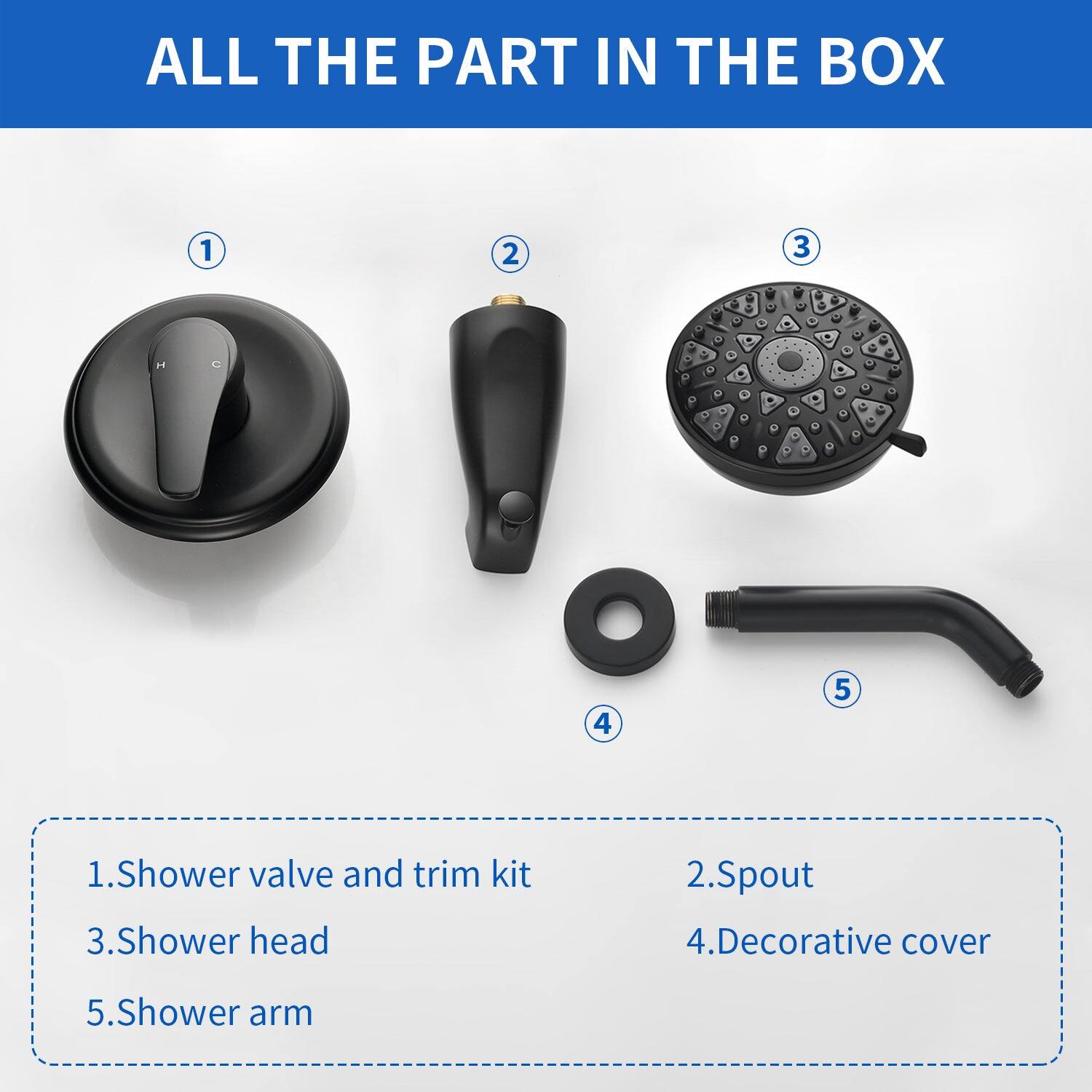ALL THE PART IN THE BOX

1. Shower valve and trim kit
2. Spout
3. Shower head
4. Decorative cover
5. Shower arm