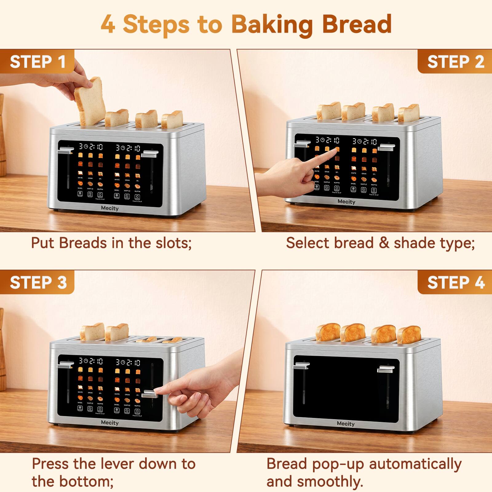 4 Steps to Baking Bread

STEP 1
Put Breads in the slots;

STEP 2
Select bread & shade type;

STEP 3
Press the lever down to the bottom;

STEP 4
Bread pop-up automatically and smoothly.