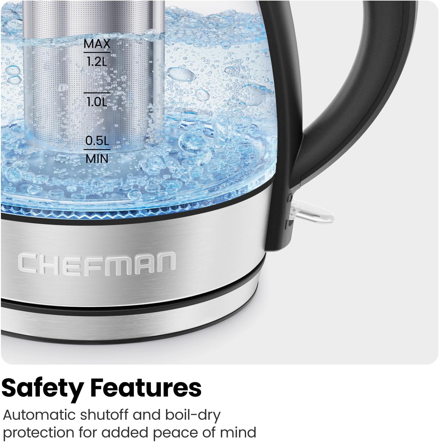 MAX  
1.2L  
1.0L  
0.5L  
MIN  

CHEFMAN  

Safety Features  
Automatic shutoff and boil-dry protection for added peace of mind