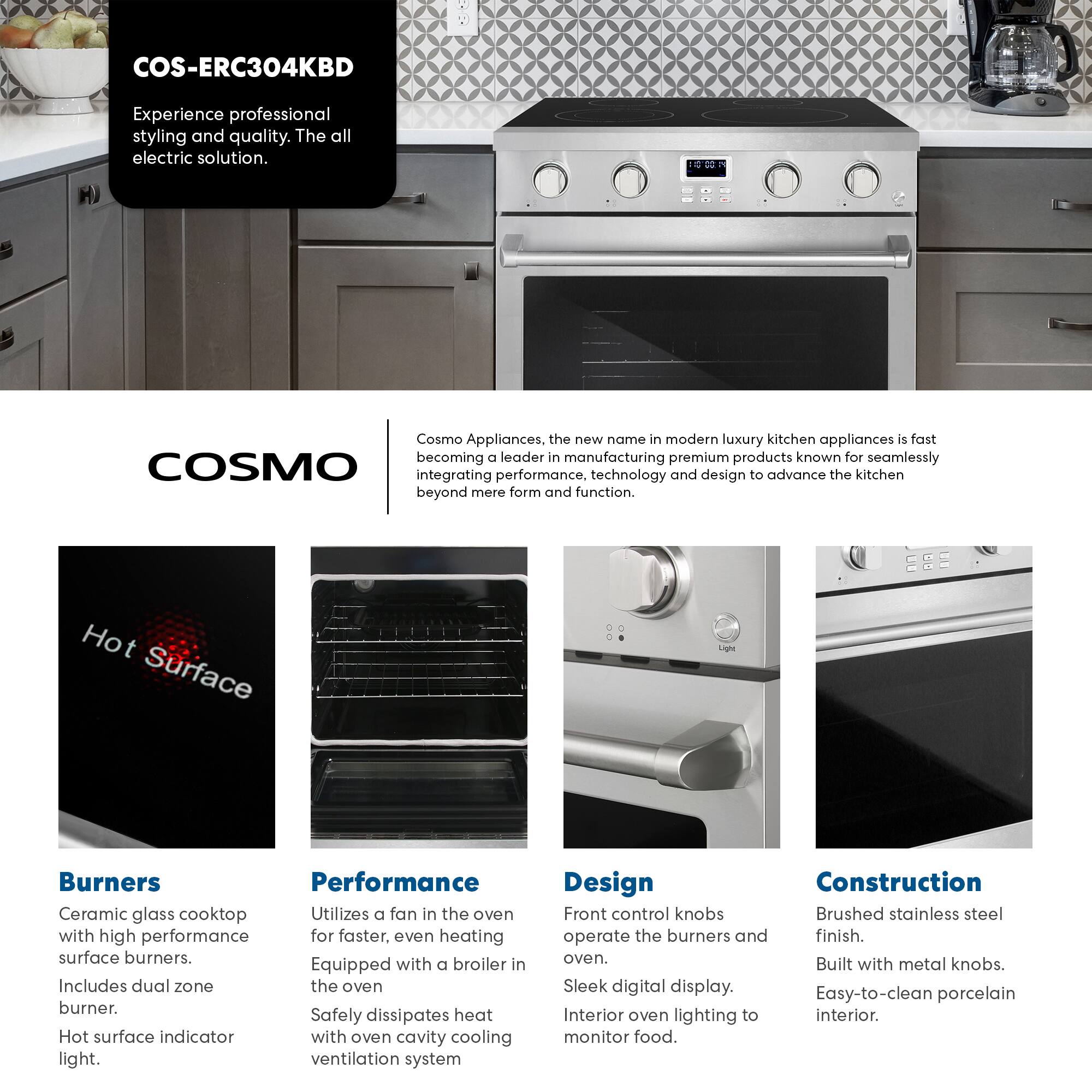 COS-ERC304KBD  
Experience professional styling and quality. The all electric solution.  

Cosmo Appliances, the new name in modern luxury kitchen appliances is fast becoming a leader in manufacturing premium products known for seamlessly integrating performance, technology and design to advance the kitchen beyond mere form and function.  

**Burners**  
Ceramic glass cooktop with high performance surface burners. Includes dual zone burner. Hot surface indicator light.  

**Performance**  
Utilizes a fan in the oven for faster, even heating. Equipped with a broiler in the oven. Safely dissipates heat with oven cavity cooling ventilation system.  

**Design**  
Front control knobs operate the burners and oven. Sleek digital display. Interior oven lighting to monitor food.  

**Construction**  
Brushed stainless steel finish. Built with metal knobs. Easy-to-clean porcelain interior.