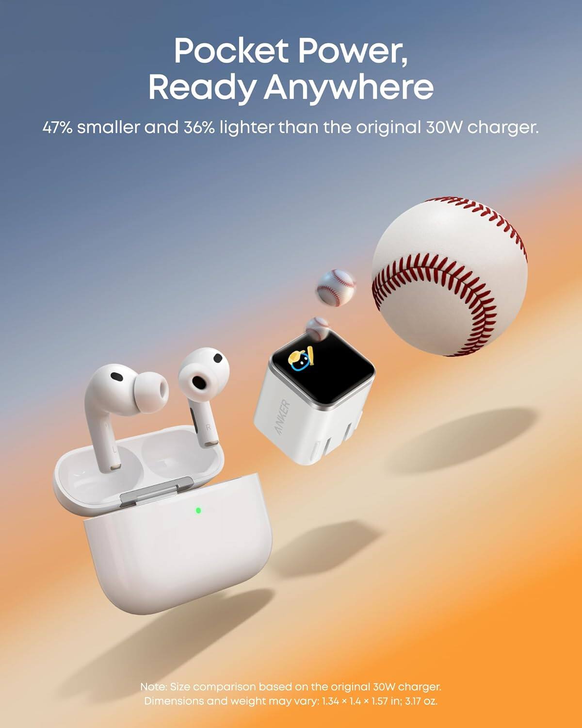 Pocket Power, Ready Anywhere  
47% smaller and 36% lighter than the original 30W charger.  

Note: Size comparison based on the original 30W charger.  
Dimensions and weight may vary: 1.34 x 1.4 x 1.57 in; 3.17 oz.