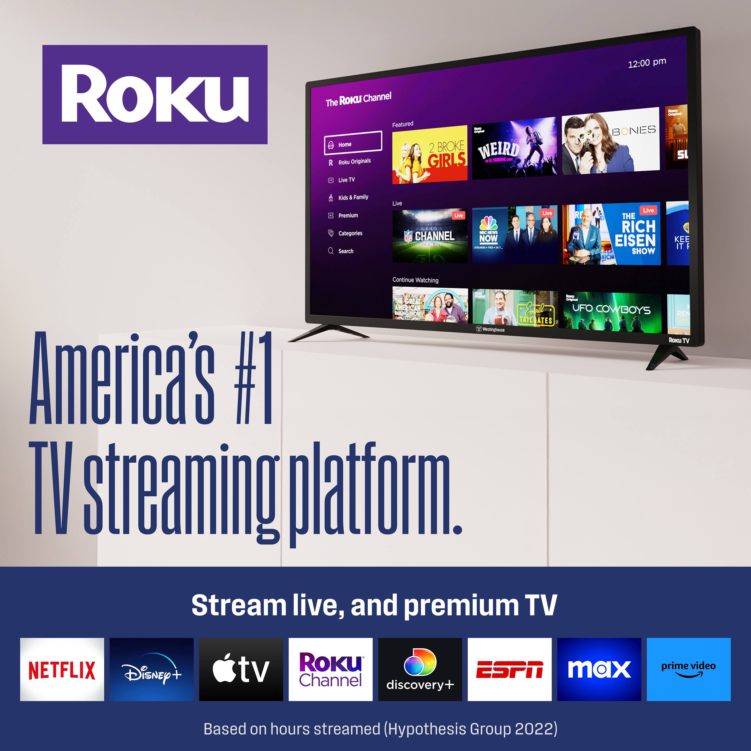 Roku ROKU Channel  
The Featured - BROKE 2 WEIRD GIRLS - Buku N TV 12:00 pm BONES  
Categories Seech Lis Lie CHANNEL - NOW - | LiVe Live THE RICH EISEN SHOW KER IT I Continue watching UFO COWBOYS NEA ATES - RORTV Te America's #1 TV streaming platform. Stream live, and premium TV NETFLIX Disney+ tv Roku ESPN max Channel discovery+ prime video Based on hours streamed (Hypothesis Group 2022)
