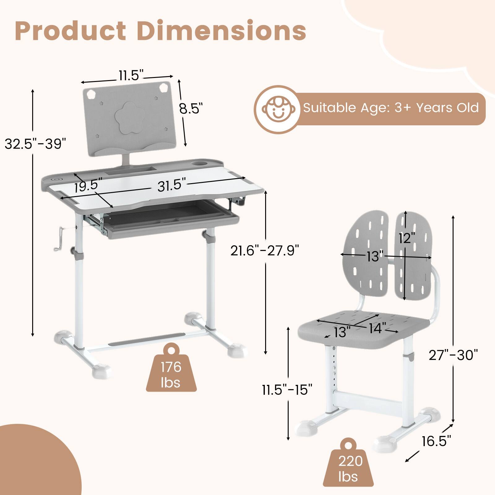 Product Dimensions:

- Table: 32.5" - 39" (height), 19.5" (width), 31.5" (depth), 11.5" (height of the top), 8.5" (height of the backrest)
- Chair: 27" - 30" (height), 13" (seat width), 14" (seat depth), 11.5" - 15" (height of the backrest), 16.5" (height of the legs)
- Weight Capacity: 176 lbs (table), 220 lbs (chair)

Suitable Age: 3+ Years Old