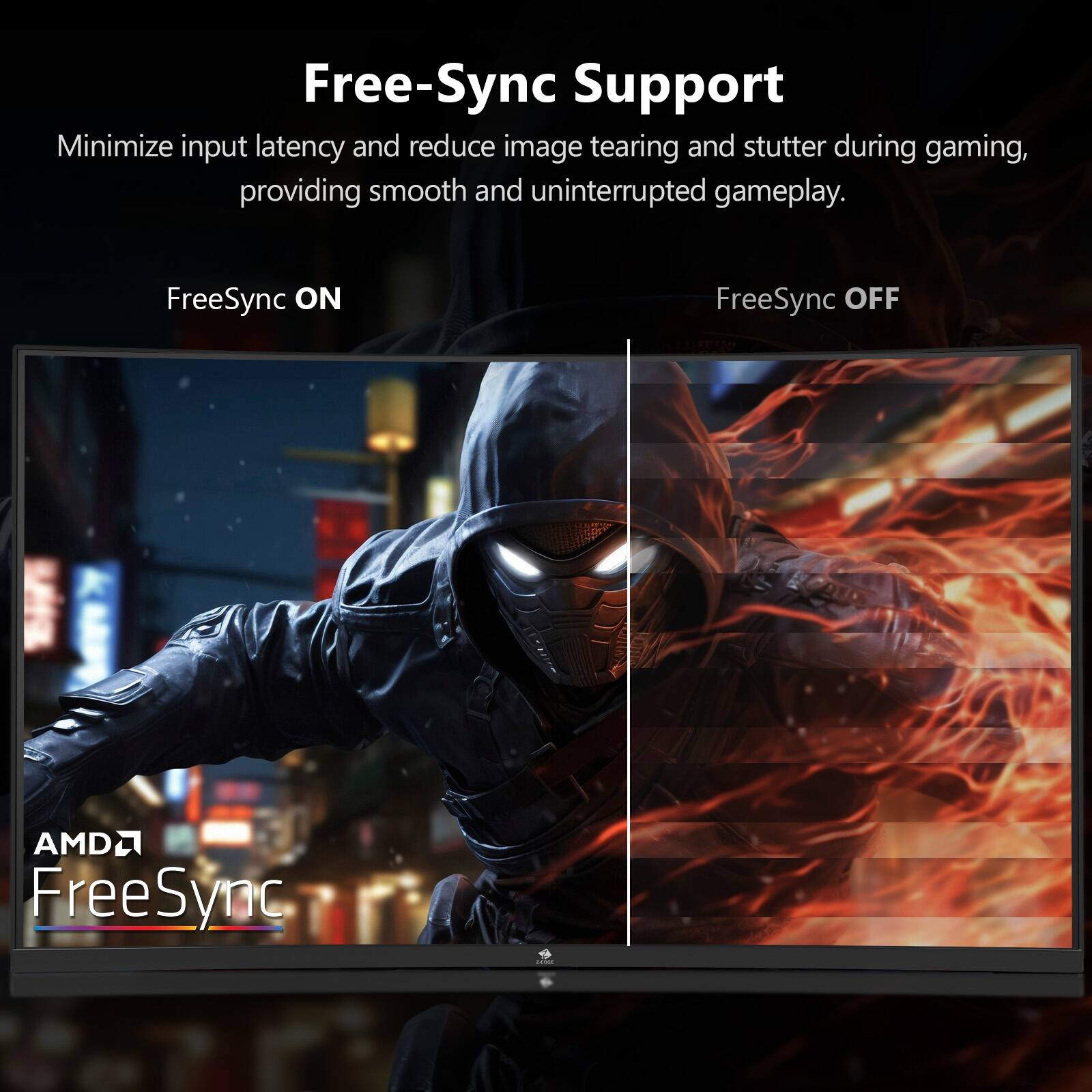 Free-Sync Support

Minimize input latency and reduce image tearing and stutter during gaming, providing smooth and uninterrupted gameplay.

FreeSync ON

FreeSync OFF

AMD FreeSync