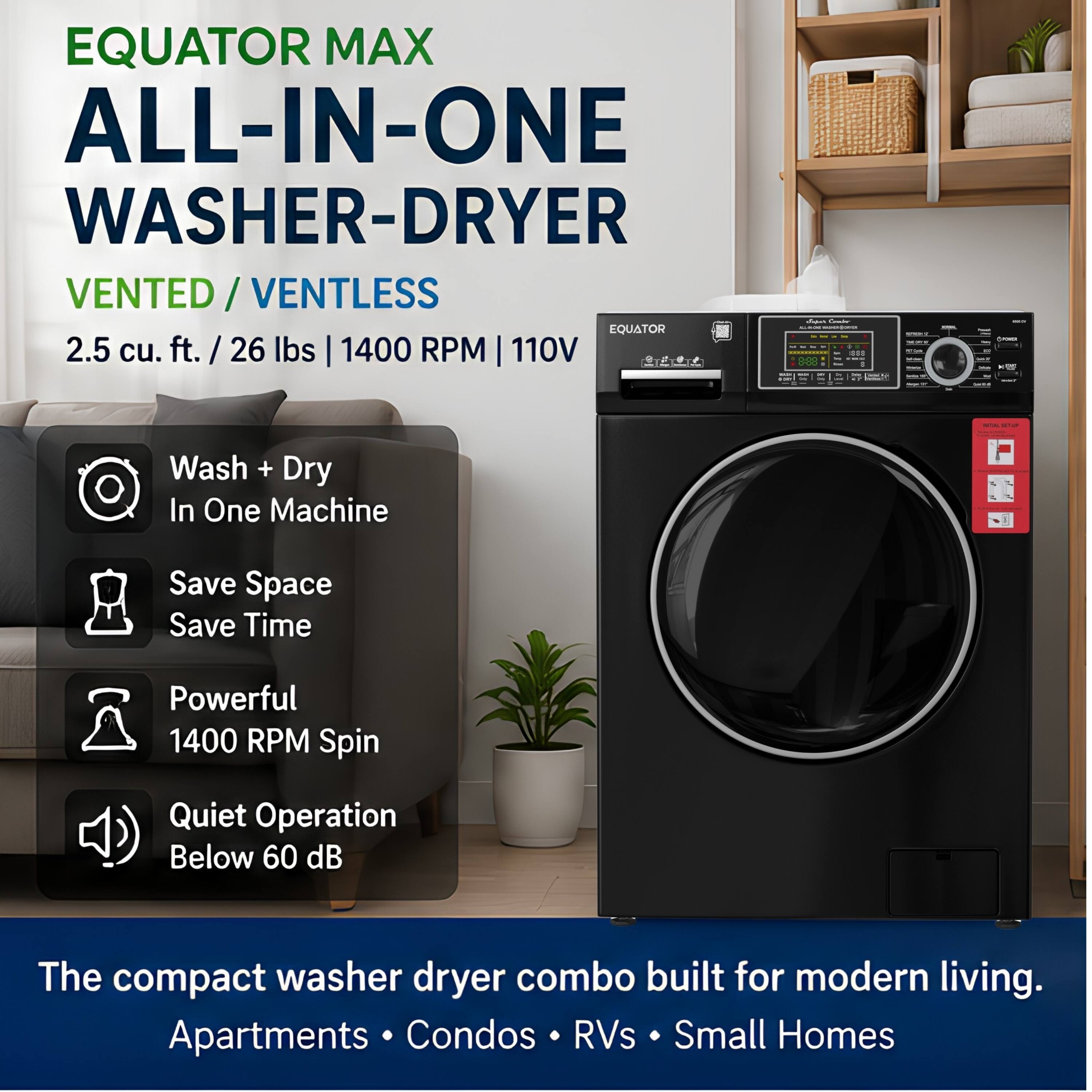 EQUATOR MAX ALL-IN-ONE WASHER-DRYER VENTED / VENTLESS  
2.5 cu. ft. / 26 lbs | 1400 RPM | 110V  

- Wash + Dry In One Machine  
- Save Space Save Time  
- Powerful 1400 RPM Spin  
- Quiet Operation Below 60 dB  

The compact washer dryer combo built for modern living.  
Apartments • Condos • RVs • Small Homes