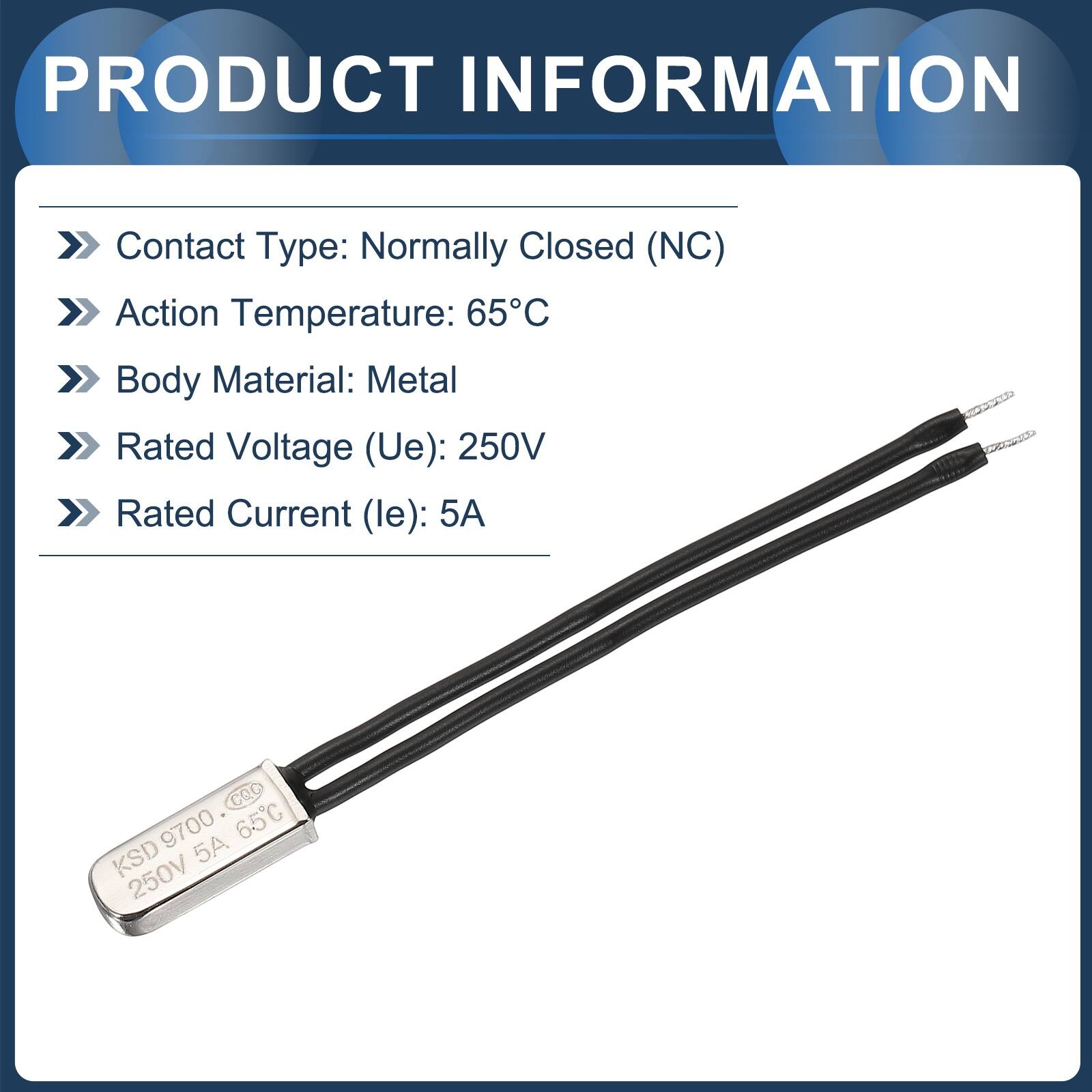 PRODUCT INFORMATION

- Contact Type: Normally Closed (NC)
- Action Temperature: 65°C
- Body Material: Metal
- Rated Voltage (Ue): 250V
- Rated Current (le): 5A

CQC 9700 65C KSD 5A 250V