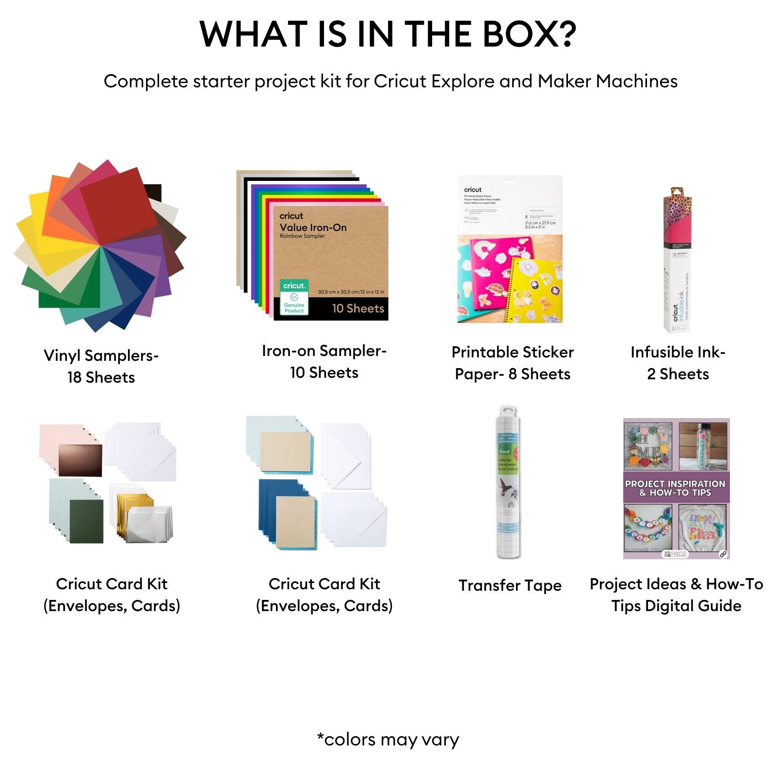 WHAT IS IN THE BOX?  
Complete starter project kit for Cricut Explore and Maker Machines  

- Vinyl Samplers - 18 Sheets  
- Iron-on Sampler - 10 Sheets  
- Printable Sticker Paper - 8 Sheets  
- Infusible Ink - 2 Sheets  
- Cricut Card Kit (Envelopes, Cards)  
- Cricut Card Kit (Envelopes, Cards)  
- Transfer Tape  
- Project Ideas & How-To Tips Digital Guide  

*colors may vary