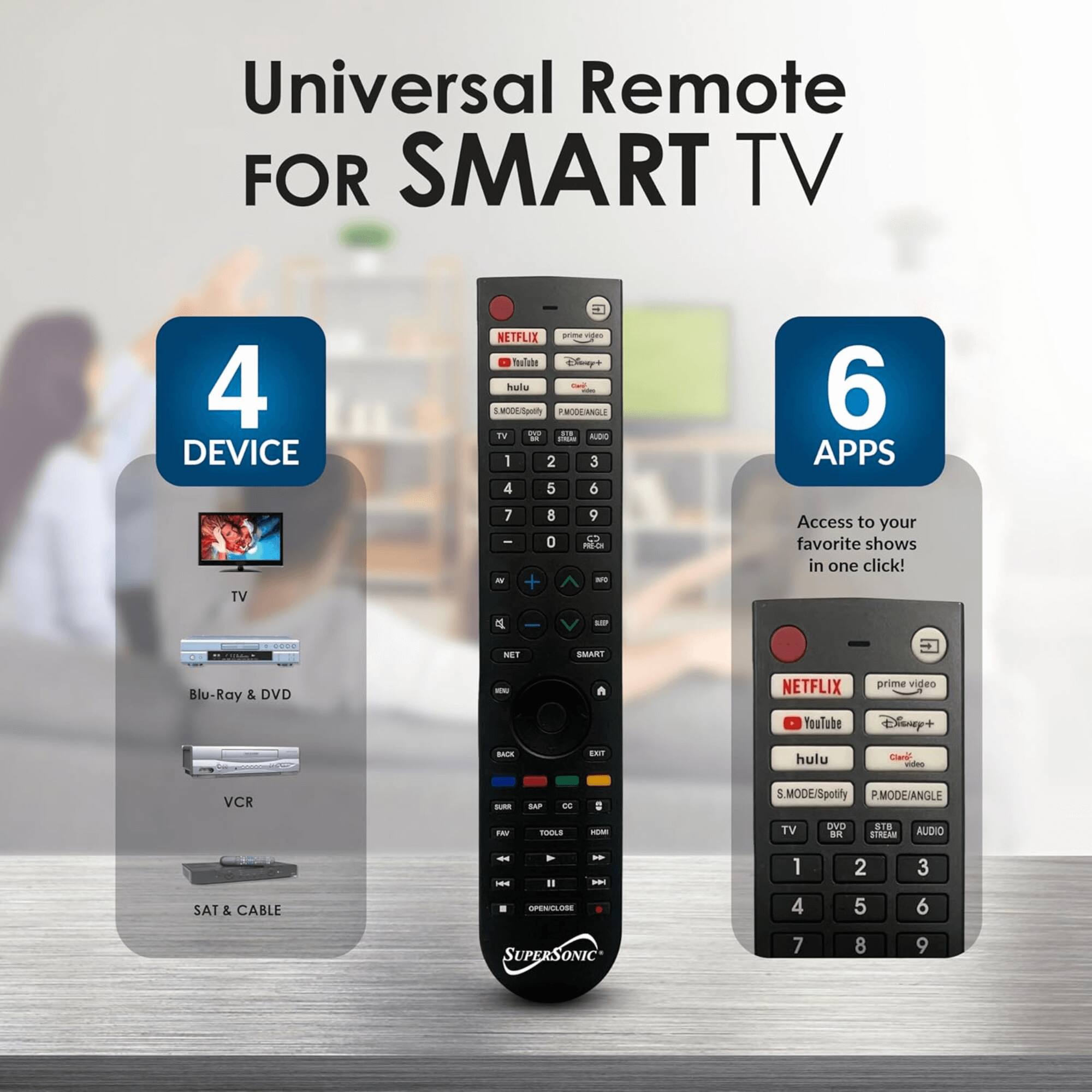 Universal Remote FOR SMART TV

4 DEVICE
- TV
- Blu-Ray & DVD
- VCR
- SAT & CABLE

6 APPS
- Access to your favorite shows in one click!
- NETFLIX
- YouTube
- prime video
- Disney+
- hulu
- S.MODE/Spotify
- P.MODE/ANGLE
- TV
- DVD
- STB
- AUDIO
- NET
- SANT
- Blu-Ray & DVD
- VCR
- SUPERSONIC