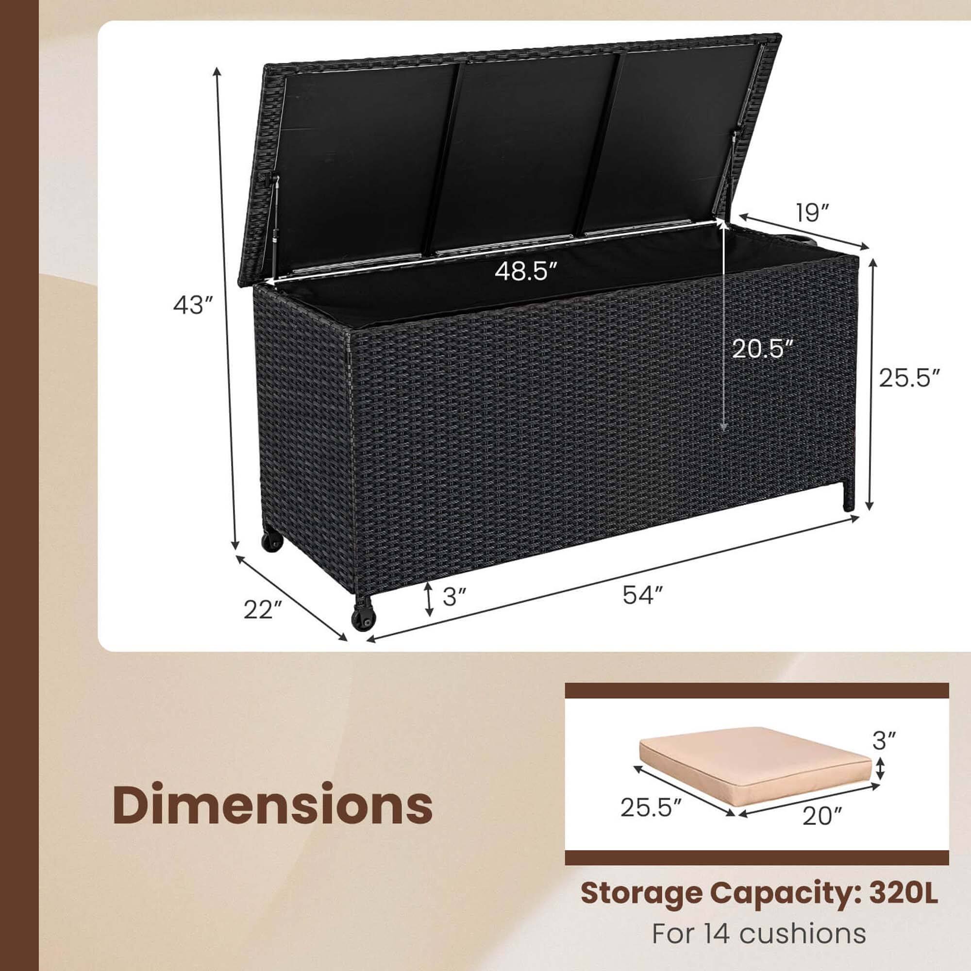 Dimensions:
- Height: 43"
- Width: 54"
- Depth: 22"
- Lid Height: 19"
- Lid Width: 48.5"
- Lid Depth: 20.5"
- Cushion Size: 25.5" x 20" x 3"

Storage Capacity: 320L
For 14 cushions