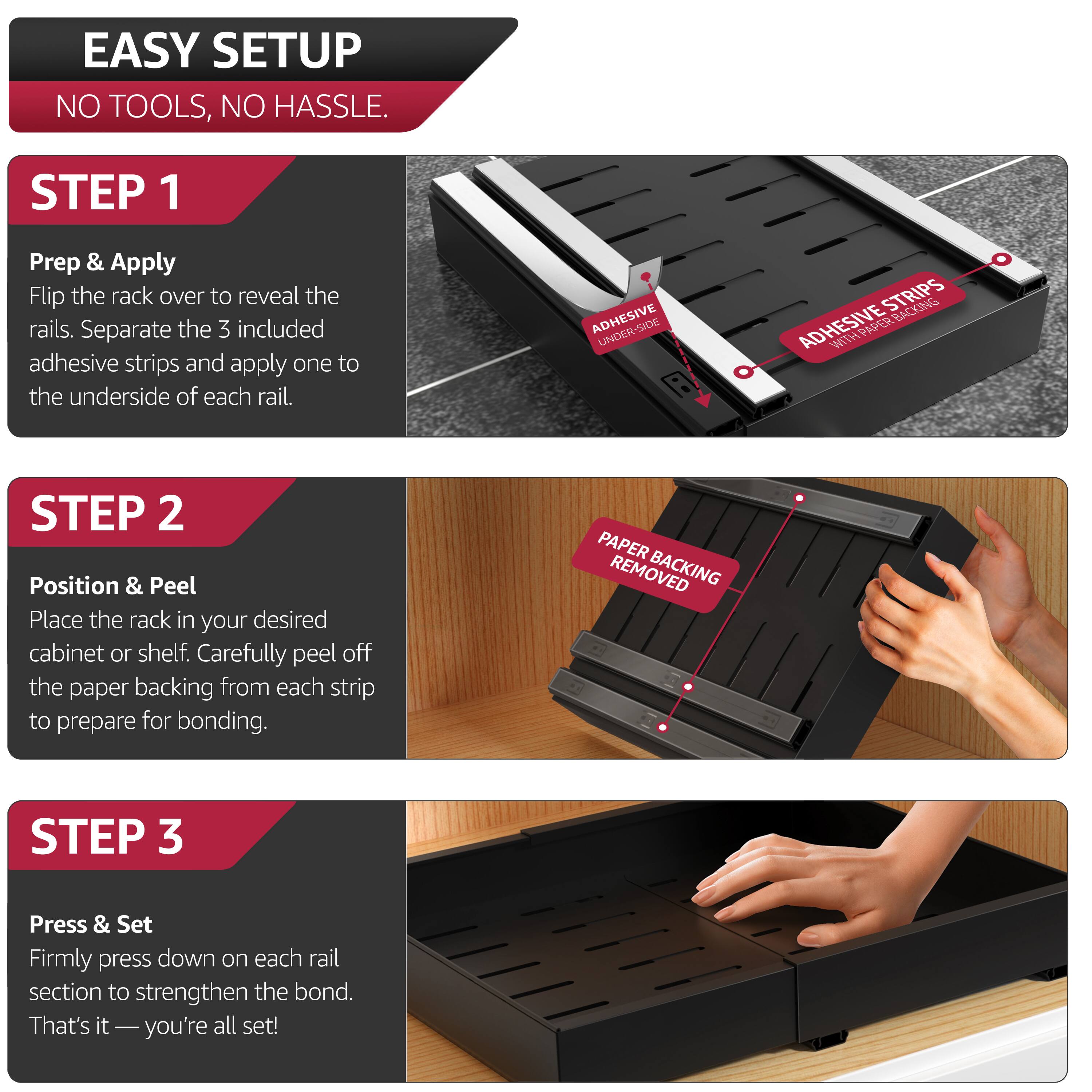 EASY SETUP  
NO TOOLS, NO HASSLE.

STEP 1  
Prep & Apply  
Flip the rack over to reveal the rails. Separate the 3 included adhesive strips and apply one to the underside of each rail.

STEP 2  
Position & Peel  
Place the rack in your desired cabinet or shelf. Carefully peel off the paper backing from each strip to prepare for bonding.

STEP 3  
Press & Set  
Firmly press down on each rail section to strengthen the bond. That's it—you're all set!