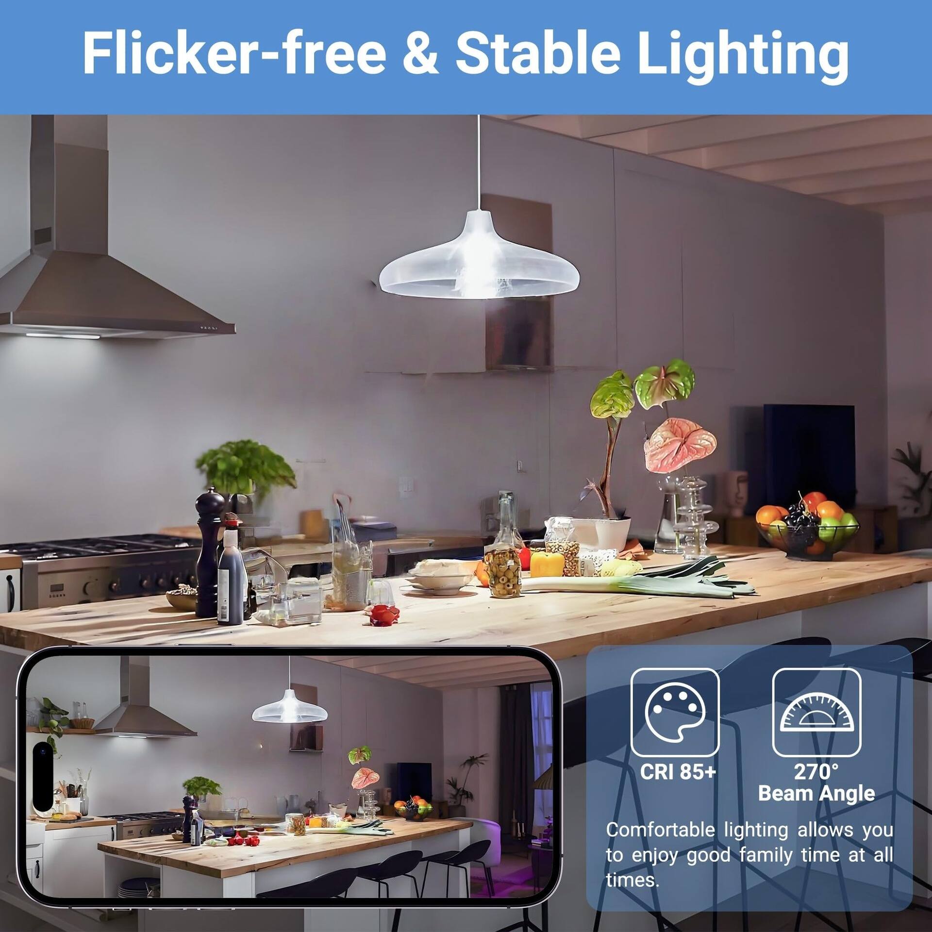 Flicker-free & Stable Lighting

1000

CRI 85+ 270 Beam Angle

Comfortable lighting allows you to enjoy good family time at all times.