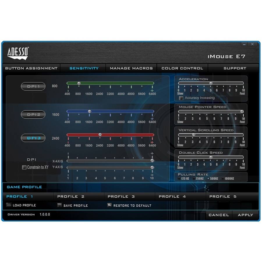 ADESSO IMOUSE E7

BUTTON ASSIGNMENT SENSITIVITY MANAGE MACROS COLOR CONTROL SUPPORT ACCELERATION DPI1 800 400 800 1600 2400 3200 4000 4800 5600 6400 1 2 3 4 5 6 Slow Accuracy Increasing Fast MOUSE POINTER SPEED DPI2 1600 400 800 1600 2400 3200 4000 4800 5600 6400 1 2 3 4 5 6 7 8 9 10 Slow Fast VERTICAL SCROLLING SPEED DPI3 2400 400 800 1600 2400 3200 4000 4800 5600 6400 1 2 3 4 5 6 7 8 9 10 Slow Fast DOUBLE CLICK SPEED DPI X-AXIS Constrain to