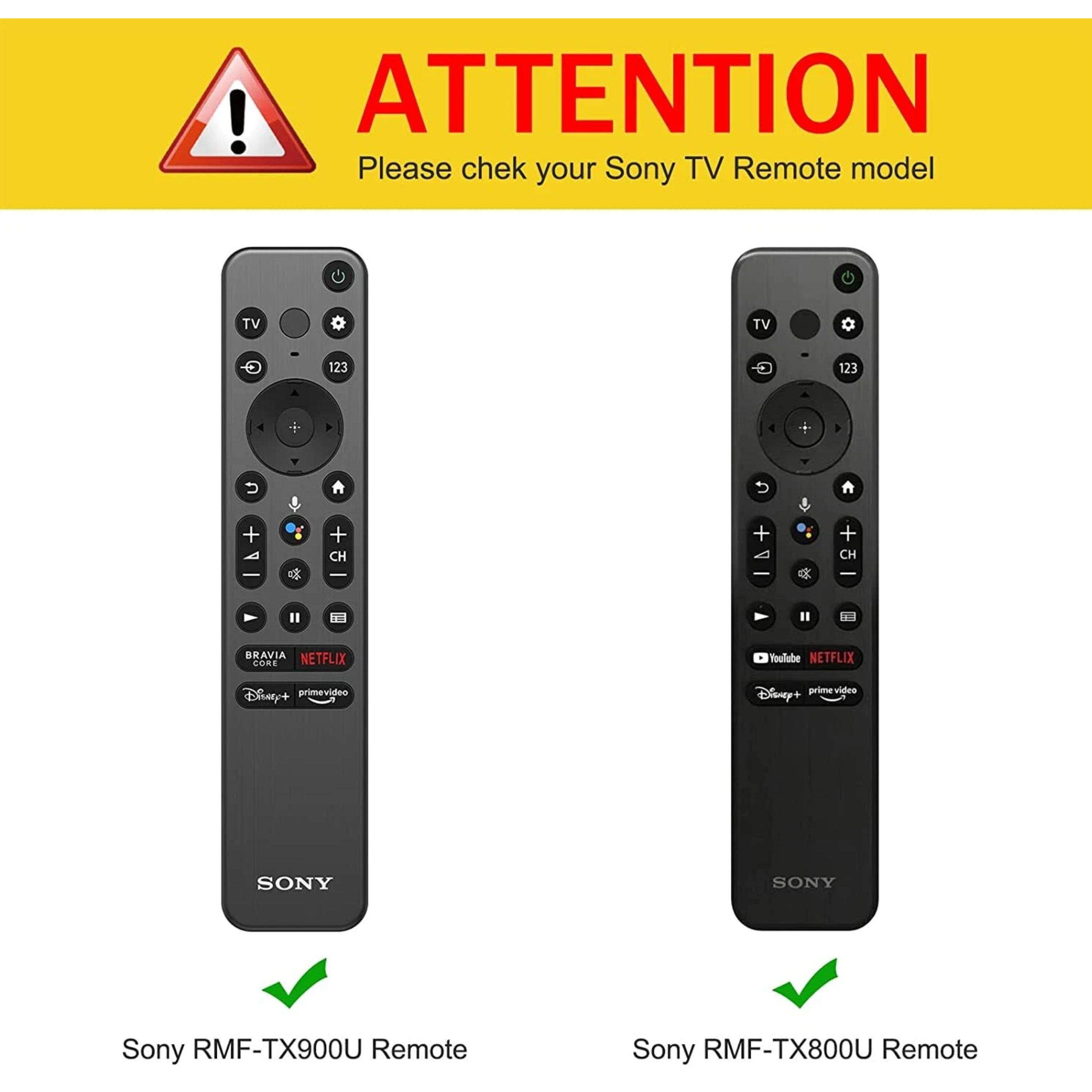 ! ATTENTION Please check your Sony TV Remote model

TV TV - 123 123 4  + + CH + + CH

BRAVIA NETFLIX CORE

Youlube NETFLIX Disney+ primevideo

SONY SONY

Sony RMF-TX900U Remote

Sony RMF-TX800U Remote