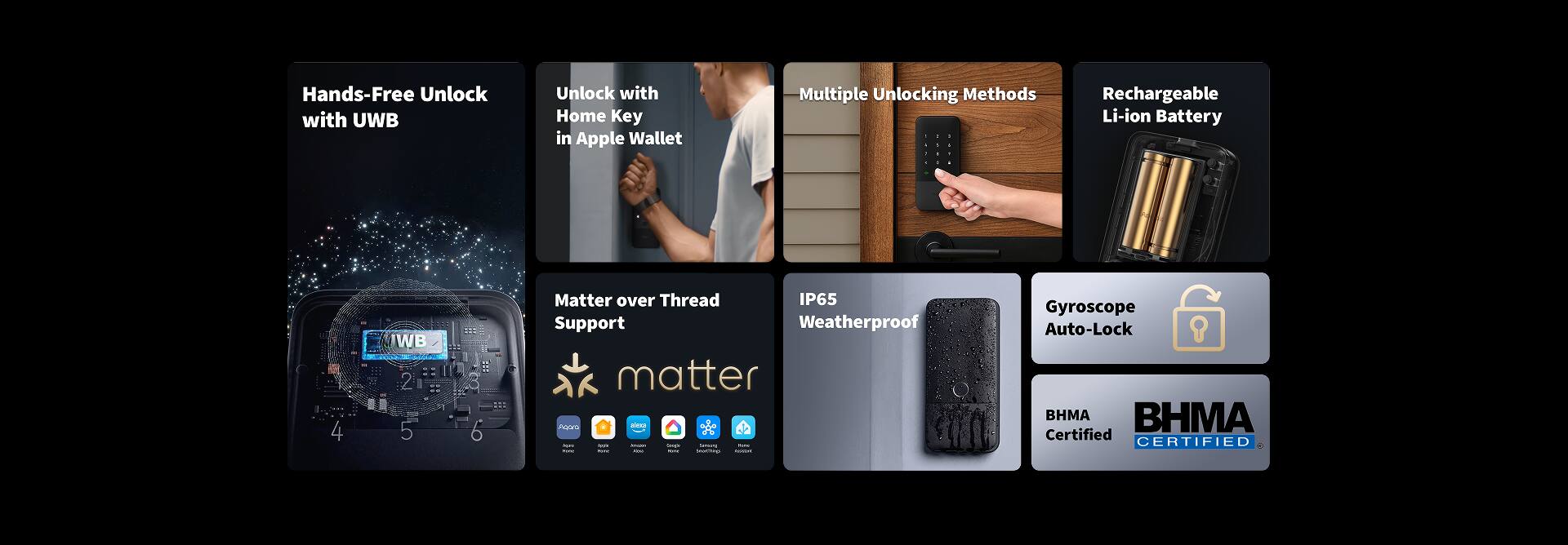 Hands-Free Unlock with UWB  
Unlock with Home Key in Apple Wallet  
Multiple Unlocking Methods  
Rechargeable Li-ion Battery  
Matter over Thread Support  
IP65 Weatherproof  
Gyroscope Auto-Lock  
BHMA Certified