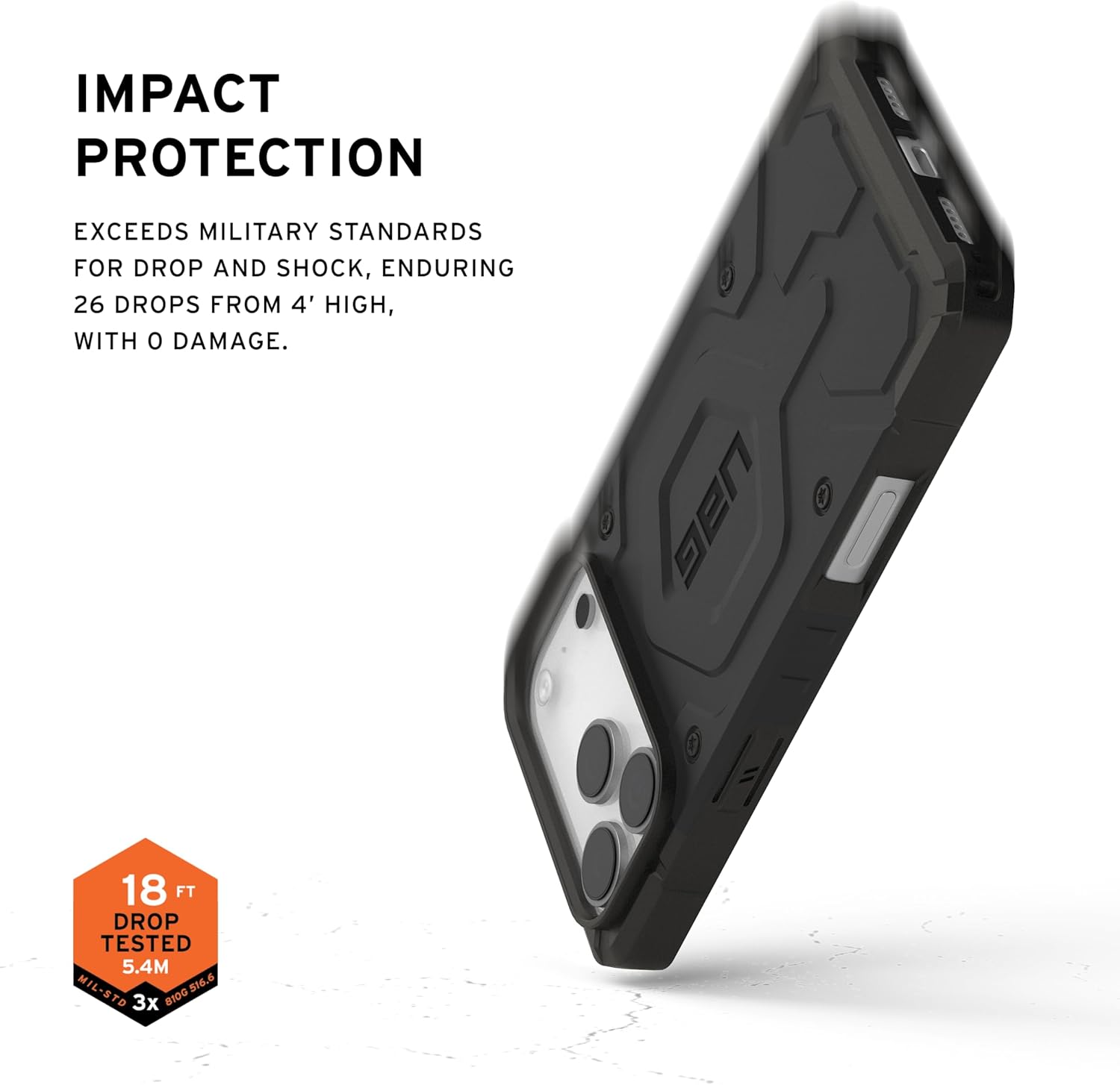 IMPACT PROTECTION

EXCEEDS MILITARY STANDARDS FOR DROP AND SHOCK, ENDURING 26 DROPS FROM 4' HIGH, WITH 0 DAMAGE.

18 FT DROP TESTED 5.4M MIL-STD 810G 3x