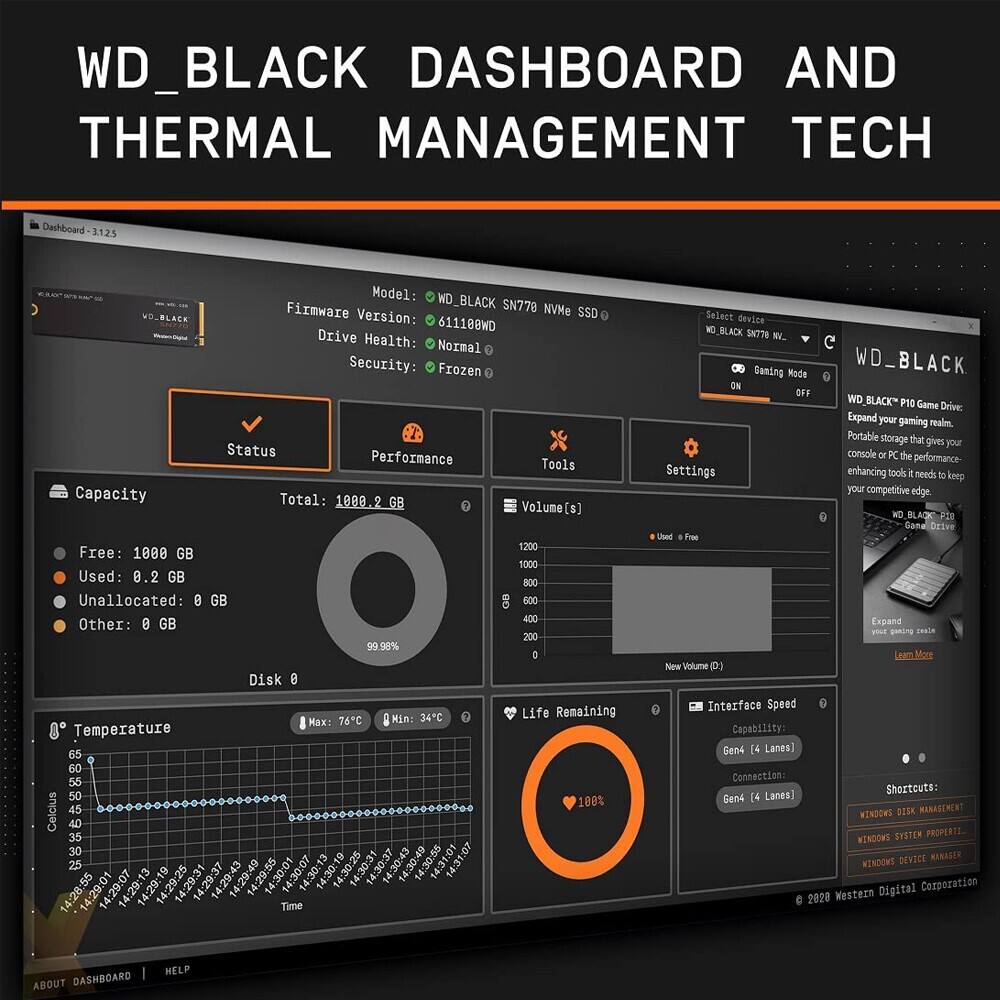 WD_BLACK DASHBOARD AND THERMAL MANAGEMENT TECH

Dashboard 3.125

Model: WD_BLACK SN778 NVMe SSD

Firmware Version: 611188WD

Drive Health: Normal

Security: Frozen

Status: Performance

Tools

Capacity
Total: 1080.2 GB
Free: 1000 GB
Used: 0.2 GB
Unallocated: 0 GB
Other: 0 GB

Volume(s)
1200
Used: Free

Temperature
Max: 76°C
Min: 34°C

Life Remaining: 100%

Interface Speed
Capability: Gen4 (4 Lanes)
Connection: Gen4 (4 Lanes)

Gaming Mode: ON

WD_BLACK P10 Game Drive
Expand your gaming realm. Portable Storage that gives your console or PC the performance enhancing tools it needs to keep your competitive edge.

WD_BLACK SN778 NVMe SSD

WD_BLACK P10 Game Drive

Expand your gaming realm. Portable Storage that gives your console or PC the performance enhancing tools it needs to keep your competitive edge.

WD_BLACK P10 Game Drive

Expand your gaming realm. Portable Storage