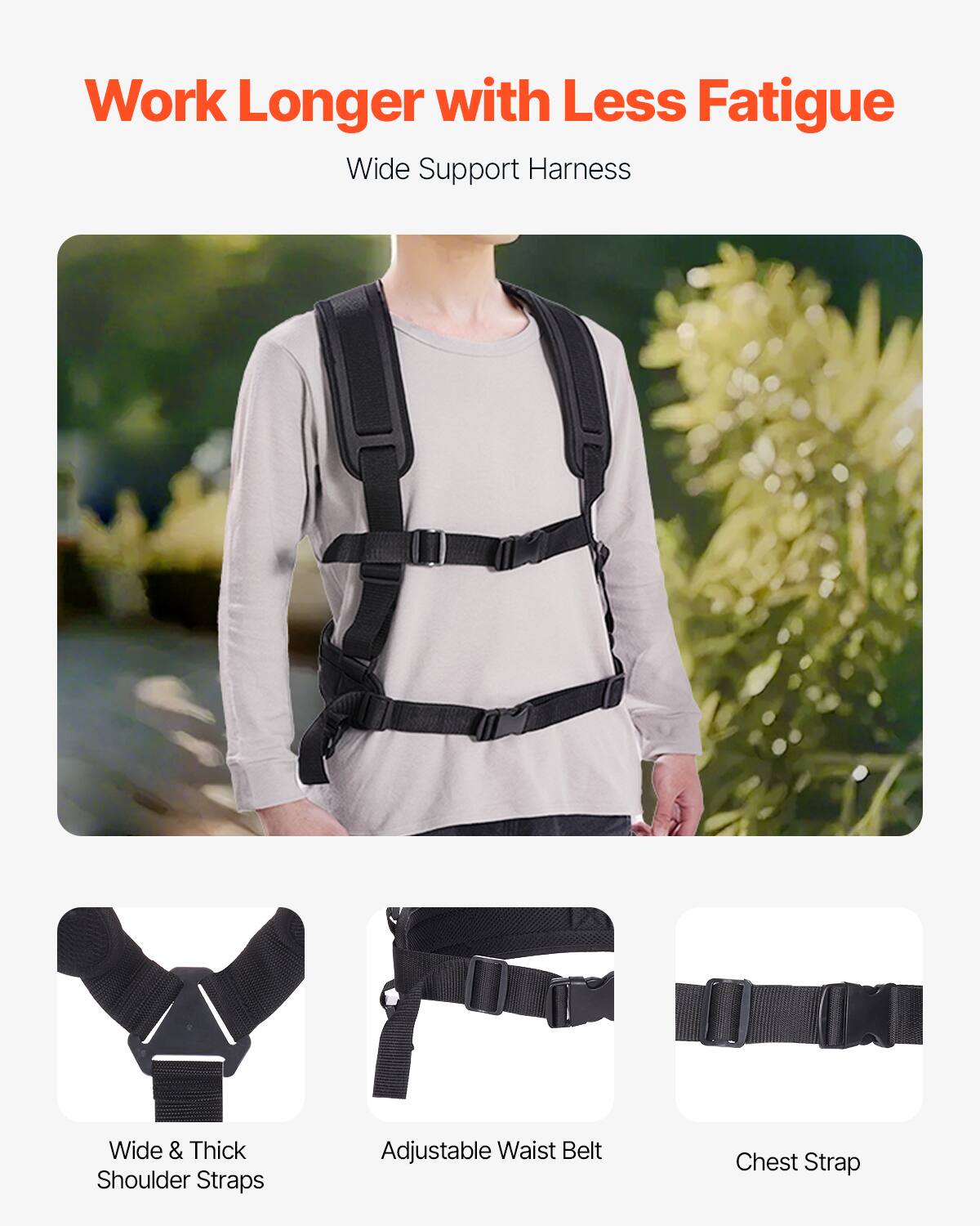 Work Longer with Less Fatigue  
Wide Support Harness  

- Wide & Thick Shoulder Straps  
- Adjustable Waist Belt  
- Chest Strap