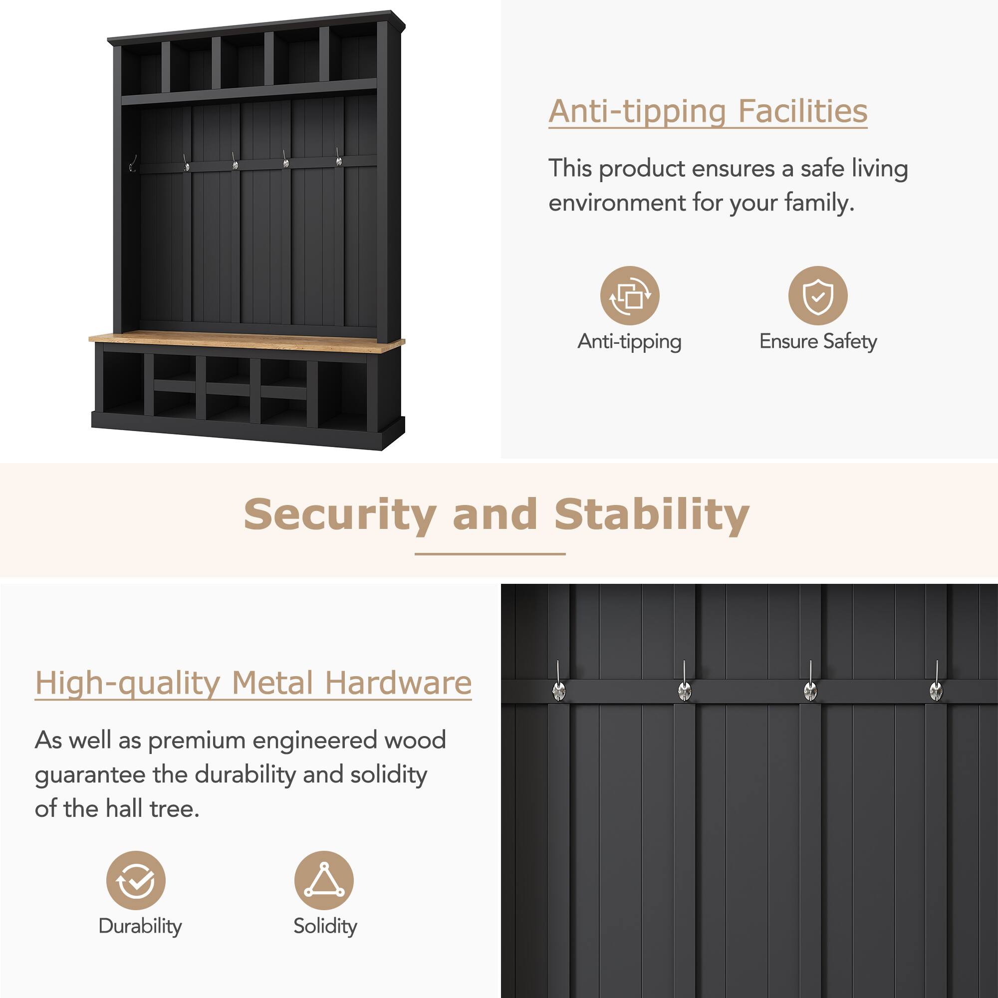 Anti-tipping Facilities

This product ensures a safe living environment for your family.

Anti-tipping
Ensure Safety

Security and Stability

High-quality Metal Hardware

As well as premium engineered wood guarantee the durability and solidity of the hall tree.

Durability
Solidity
