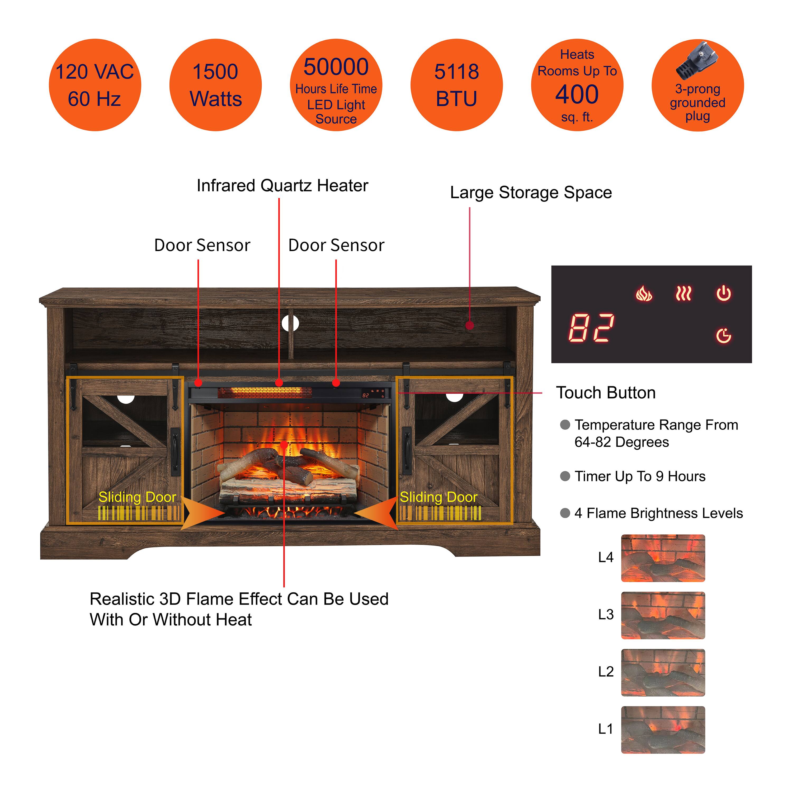 - 120 VAC 60 Hz
- 1500 Watts
- 50000 Hours Life Time LED Light Source
- 5118 BTU
- Heats Rooms Up To 400 sq. ft.
- 3-prong grounded plug
- Infrared Quartz Heater
- Large Storage Space
- Door Sensor
- Door Sensor
- Sliding Door
- Sliding Door
- Realistic 3D Flame Effect Can Be Used With Or Without Heat
- Touch Button
  - Temperature Range From 64-82 Degrees
  - Timer Up To 9 Hours
  - 4 Flame Brightness Levels
    - L4
    - L3
    - L2
    - L1