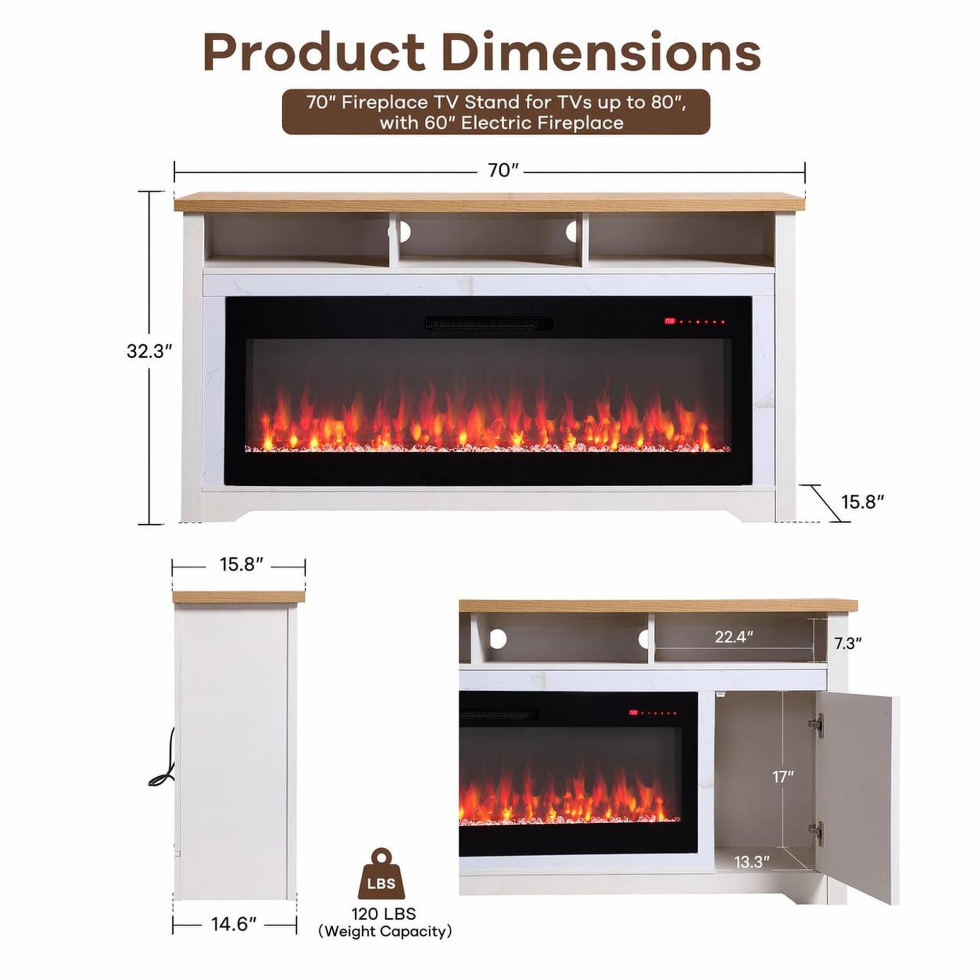 Product Dimensions: 70" Fireplace TV Stand for TVs up to 80", with 60" Electric Fireplace

- Width: 70"
- Depth: 32.3"
- Height: 15.8"
- Shelf Depth: 15.8"
- Cabinet Width: 22.4"
- Cabinet Height: 7.3"
- Cabinet Depth: 17"
- Drawer Height: 13.3"
- Drawer Width: 14.6"
- Weight Capacity: 120 LBS