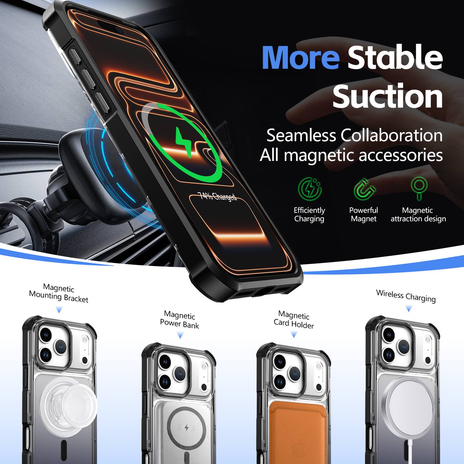 More Stable Suction  
Seamless Collaboration  
All magnetic accessories  

Efficiently Charging  
Powerful Magnetic  
Magnet attraction design  

Magnetic Mounting Bracket  
Magnetic Power Bank  
Magnetic Card Holder  
Wireless Charging