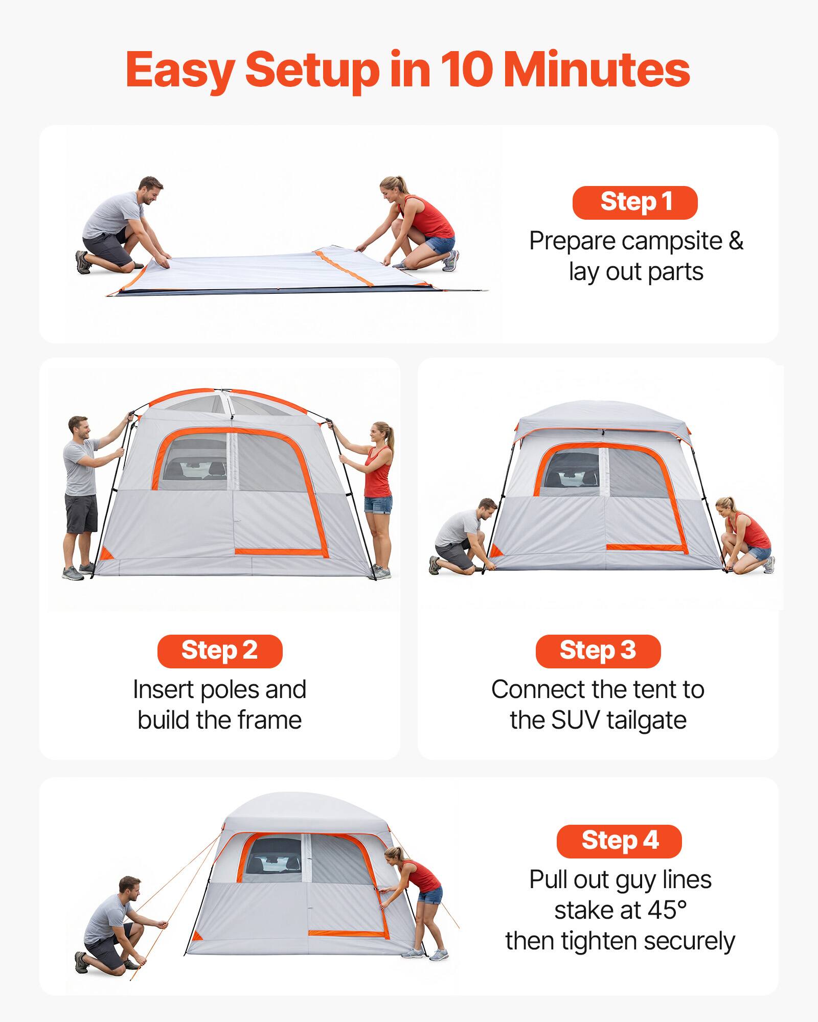 Easy Setup in 10 Minutes

Step 1: Prepare campsite & lay out parts

Step 2: Insert poles and build the frame

Step 3: Connect the tent to the SUV tailgate

Step 4: Pull out guy lines, stake at 45°, then tighten securely