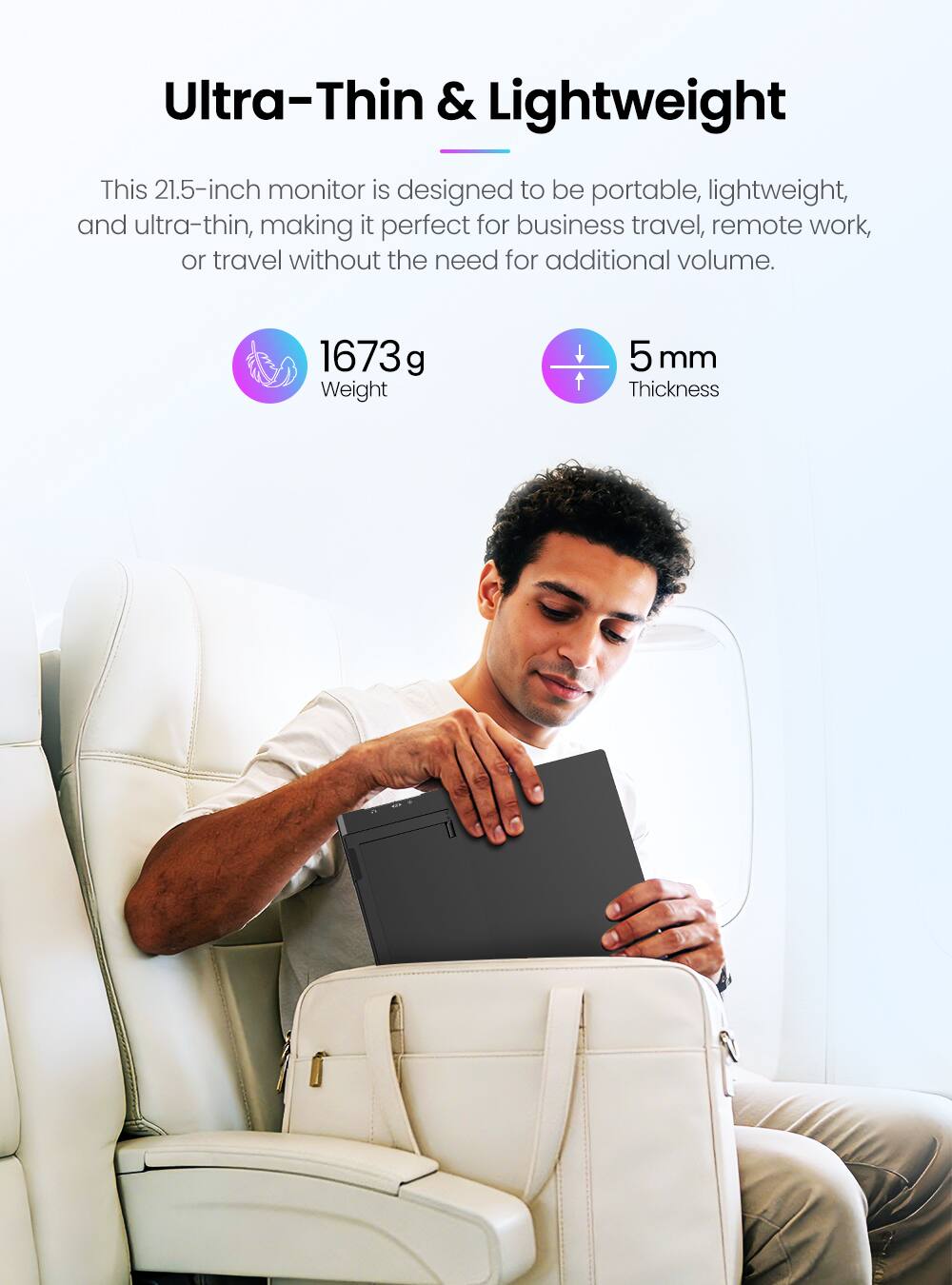 Ultra-Thin & Lightweight

This 21.5-inch monitor is designed to be portable, lightweight, and ultra-thin, making it perfect for business travel, remote work, or travel without the need for additional volume.

1673 g Weight  
5 mm Thickness