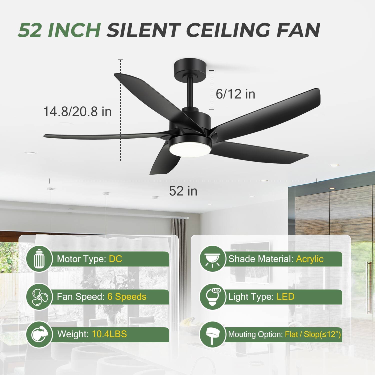 52 INCH SILENT CEILING FAN

- Blade Length: 14.8/20.8 in
- Diameter: 52 in
- Height: 6/12 in

Motor Type: DC  
Fan Speed: 6 Speeds  
Weight: 10.4LBS  

Shade Material: Acrylic  
Light Type: LED  
Mounting Option: Flat / Slop(<12°)