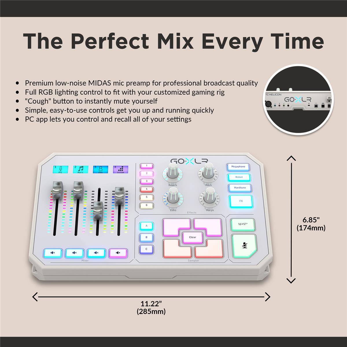 The Perfect Mix Every Time

Premium low-noise MIDAS mic preamp for professional broadcast quality
Full RGB lighting control to fit with your customized gaming rig
"Cough" button to instantly mute yourself
Simple, easy-to-use controls get you up and running quickly
PC app lets you control and recall all of your settings

GOXLR

Megaphone Boot
Maritune F. a . TUB ETACTS
cear p NS
6.85" (174mm)
11.22" (285mm)