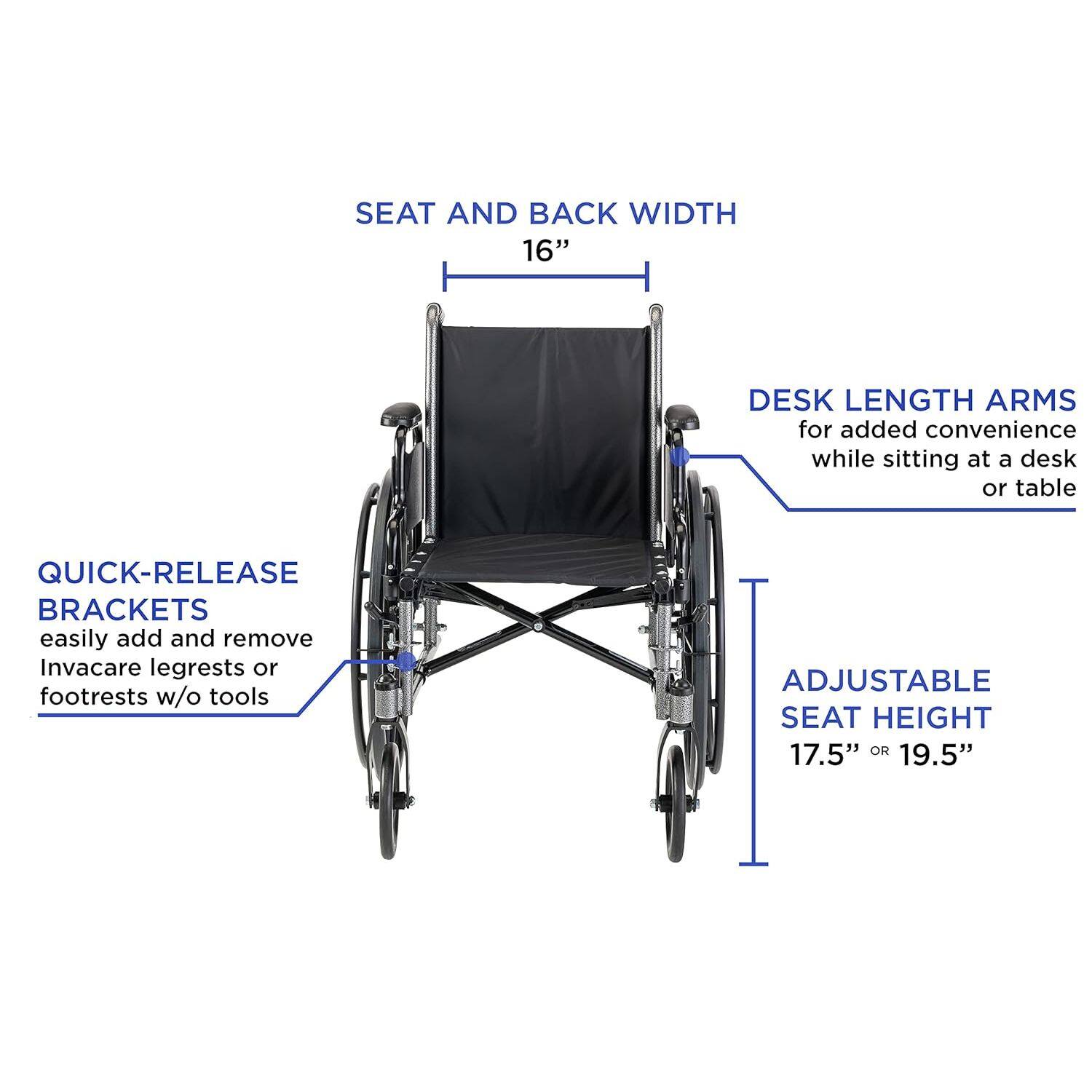 SEAT AND BACK WIDTH 16"  
DESK LENGTH ARMS for added convenience while sitting at a desk or table  
QUICK-RELEASE BRACKETS easily add and remove Invacare legrests or footrests w/o tools  
ADJUSTABLE SEAT HEIGHT 17.5" OR 19.5"