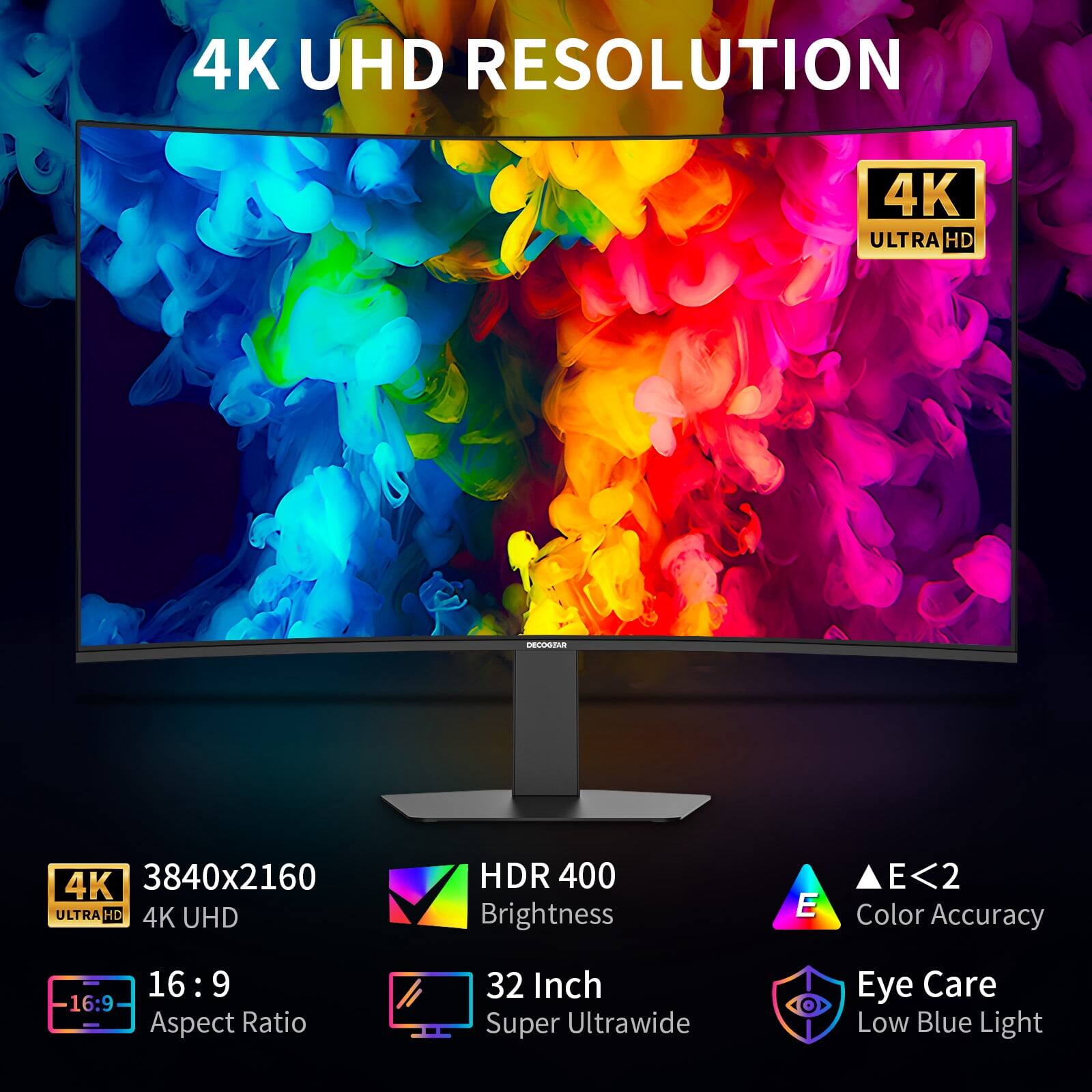 4K UHD RESOLUTION  
4K ULTRA HD  
4K 3840x2160 ULTRA HD 4K UHD  
HDR 400 Brightness  
E<2 Color Accuracy  
16:9 Aspect Ratio  
32 Inch Super Ultrawide  
Eye Care Low Blue Light