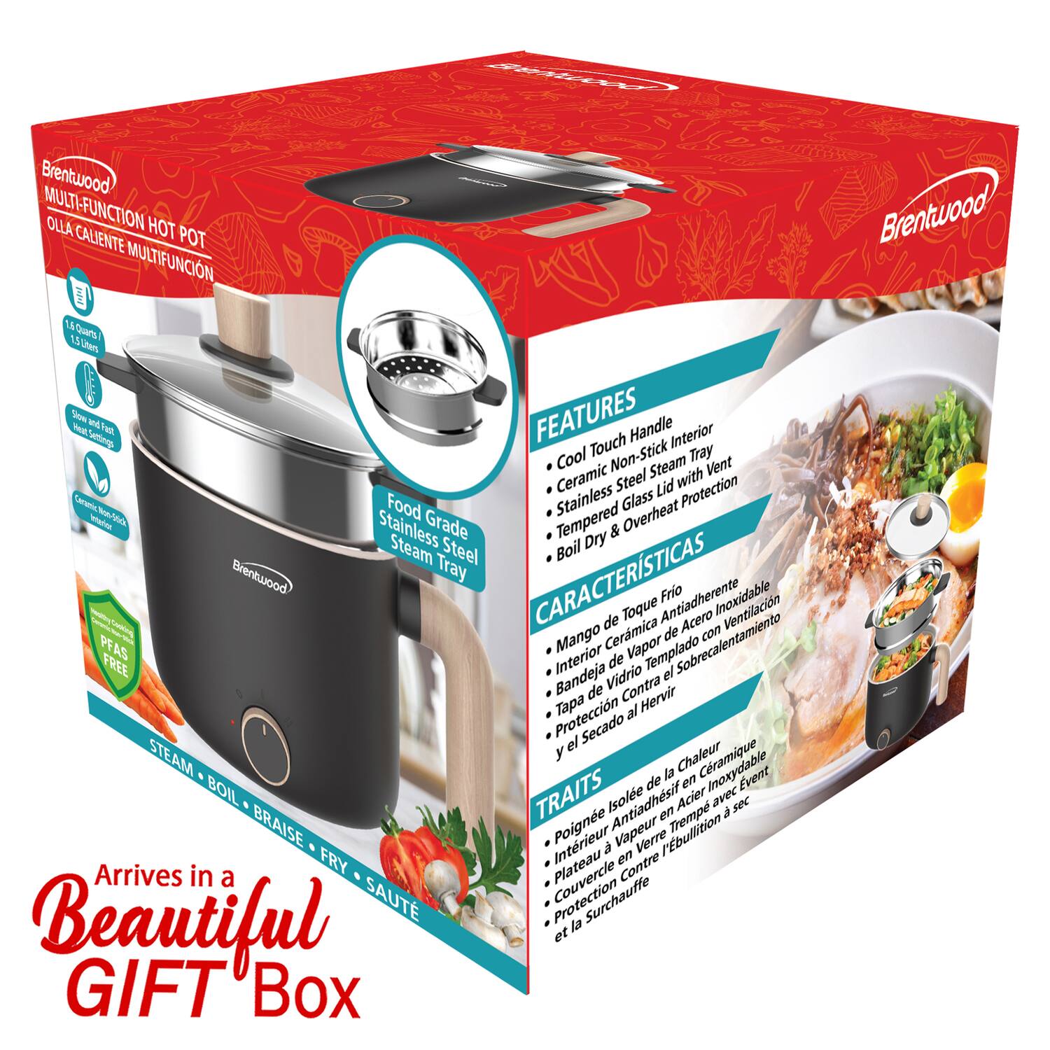 Brentwood MULTI-FUNCTION HOT POT OLLA CALIENTE MULTIFUNCION

FEATURES
- Cool Touch Handle
- Ceramic Non-Stick Tray
- Stainless Steel Lid with Vent
- Tempered Glass Overheat Protection
- Slow Cook
- Meat/Stew
- Ceramic Non-Stick Tray
- Stainless Steel Lid with Vent
- Tempered Glass Overheat Protection

CARACTERÍSTICAS
- Mango de Toco Frio
- Bandeja de Contra Antiadherente
- Tapadera de Vidrio Templado con Ventilación
- Protección al Hervir y Secado

TRAITS
- Poignée à Tactile Froid
- Plateau en Céramique Antiadhésif
- Couvercle en Acier Inoxydable avec Ventilation
- Protection Contre la Surchauffe

Arrives in a Beautiful GIFT Box

CEARETED Brentwood